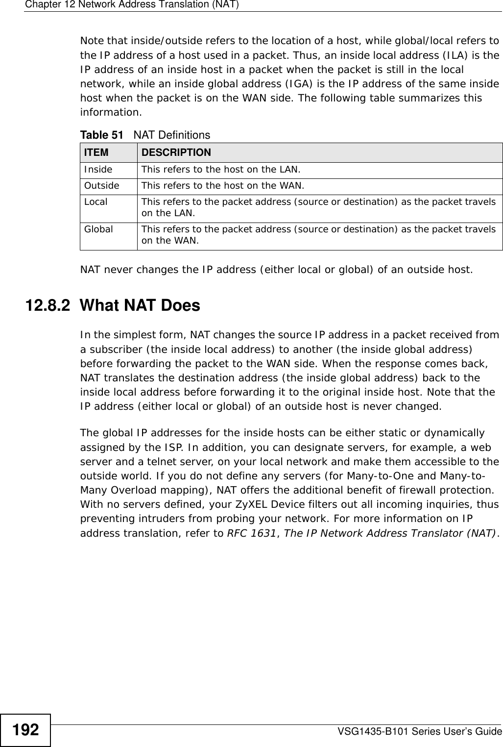 Chapter 12 Network Address Translation (NAT)VSG1435-B101 Series User’s Guide192Note that inside/outside refers to the location of a host, while global/local refers to the IP address of a host used in a packet. Thus, an inside local address (ILA) is the IP address of an inside host in a packet when the packet is still in the local network, while an inside global address (IGA) is the IP address of the same inside host when the packet is on the WAN side. The following table summarizes this information.NAT never changes the IP address (either local or global) of an outside host.12.8.2  What NAT DoesIn the simplest form, NAT changes the source IP address in a packet received from a subscriber (the inside local address) to another (the inside global address) before forwarding the packet to the WAN side. When the response comes back, NAT translates the destination address (the inside global address) back to the inside local address before forwarding it to the original inside host. Note that the IP address (either local or global) of an outside host is never changed.The global IP addresses for the inside hosts can be either static or dynamically assigned by the ISP. In addition, you can designate servers, for example, a web server and a telnet server, on your local network and make them accessible to the outside world. If you do not define any servers (for Many-to-One and Many-to-Many Overload mapping), NAT offers the additional benefit of firewall protection. With no servers defined, your ZyXEL Device filters out all incoming inquiries, thus preventing intruders from probing your network. For more information on IP address translation, refer to RFC 1631, The IP Network Address Translator (NAT).Table 51   NAT DefinitionsITEM DESCRIPTIONInside This refers to the host on the LAN.Outside This refers to the host on the WAN.Local This refers to the packet address (source or destination) as the packet travels on the LAN.Global This refers to the packet address (source or destination) as the packet travels on the WAN.