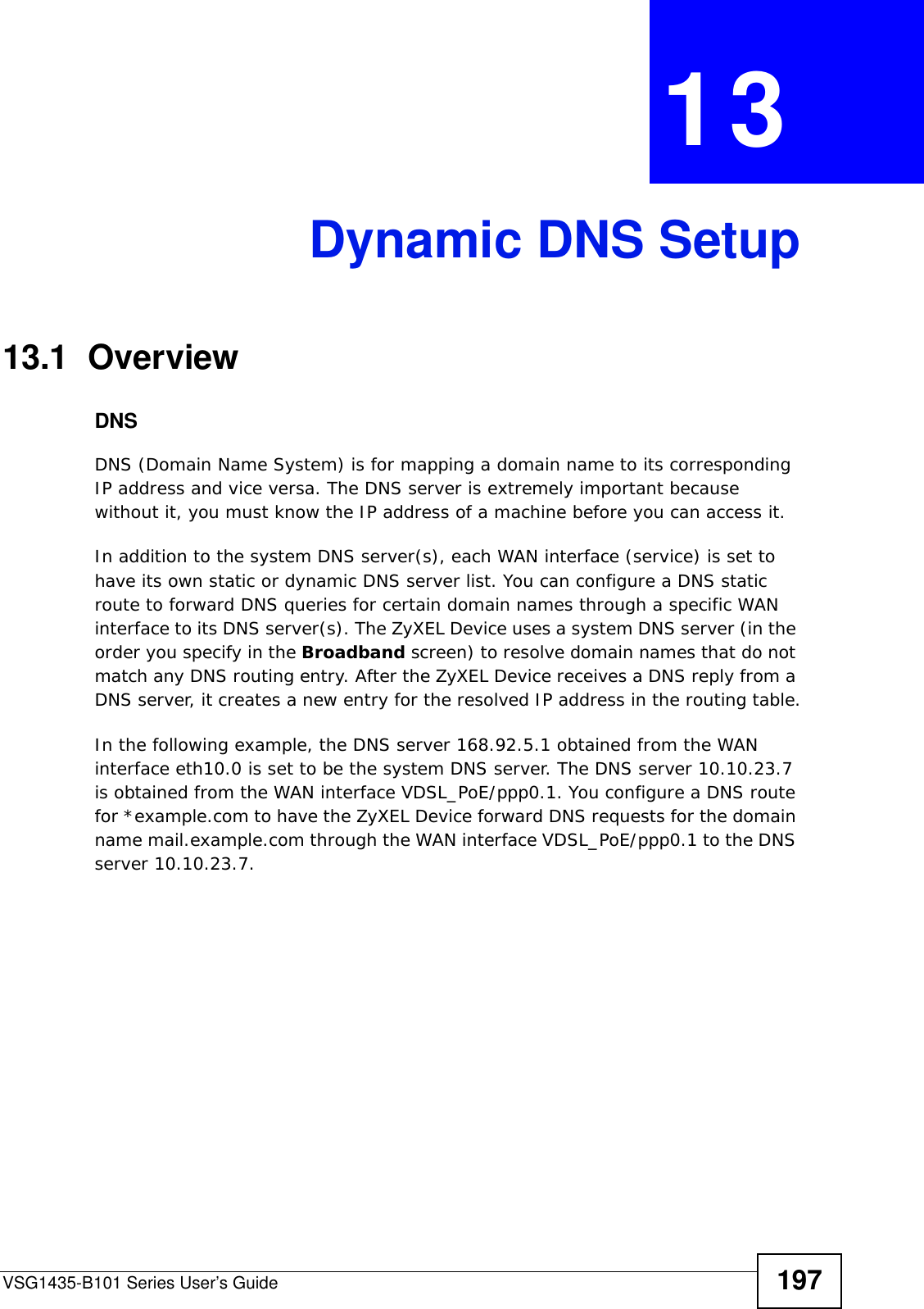 VSG1435-B101 Series User’s Guide 197CHAPTER  13 Dynamic DNS Setup13.1  Overview DNSDNS (Domain Name System) is for mapping a domain name to its corresponding IP address and vice versa. The DNS server is extremely important because without it, you must know the IP address of a machine before you can access it. In addition to the system DNS server(s), each WAN interface (service) is set to have its own static or dynamic DNS server list. You can configure a DNS static route to forward DNS queries for certain domain names through a specific WAN interface to its DNS server(s). The ZyXEL Device uses a system DNS server (in the order you specify in the Broadband screen) to resolve domain names that do not match any DNS routing entry. After the ZyXEL Device receives a DNS reply from a DNS server, it creates a new entry for the resolved IP address in the routing table.In the following example, the DNS server 168.92.5.1 obtained from the WAN interface eth10.0 is set to be the system DNS server. The DNS server 10.10.23.7 is obtained from the WAN interface VDSL_PoE/ppp0.1. You configure a DNS route for *example.com to have the ZyXEL Device forward DNS requests for the domain name mail.example.com through the WAN interface VDSL_PoE/ppp0.1 to the DNS server 10.10.23.7.