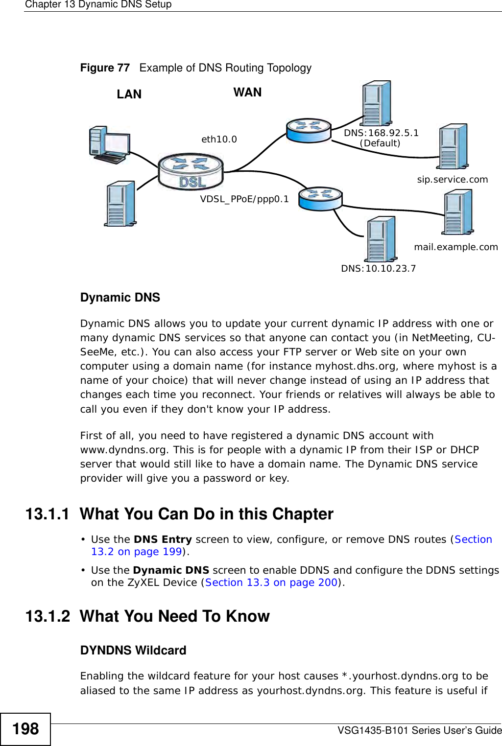Chapter 13 Dynamic DNS SetupVSG1435-B101 Series User’s Guide198Figure 77   Example of DNS Routing TopologyDynamic DNSDynamic DNS allows you to update your current dynamic IP address with one or many dynamic DNS services so that anyone can contact you (in NetMeeting, CU-SeeMe, etc.). You can also access your FTP server or Web site on your own computer using a domain name (for instance myhost.dhs.org, where myhost is a name of your choice) that will never change instead of using an IP address that changes each time you reconnect. Your friends or relatives will always be able to call you even if they don&apos;t know your IP address.First of all, you need to have registered a dynamic DNS account with www.dyndns.org. This is for people with a dynamic IP from their ISP or DHCP server that would still like to have a domain name. The Dynamic DNS service provider will give you a password or key. 13.1.1  What You Can Do in this Chapter•Use the DNS Entry screen to view, configure, or remove DNS routes (Section 13.2 on page 199).•Use the Dynamic DNS screen to enable DDNS and configure the DDNS settings on the ZyXEL Device (Section 13.3 on page 200).13.1.2  What You Need To KnowDYNDNS WildcardEnabling the wildcard feature for your host causes *.yourhost.dyndns.org to be aliased to the same IP address as yourhost.dyndns.org. This feature is useful if WANLANeth10.0VDSL_PPoE/ppp0.1DNS:10.10.23.7DNS:168.92.5.1sip.service.commail.example.com(Default)