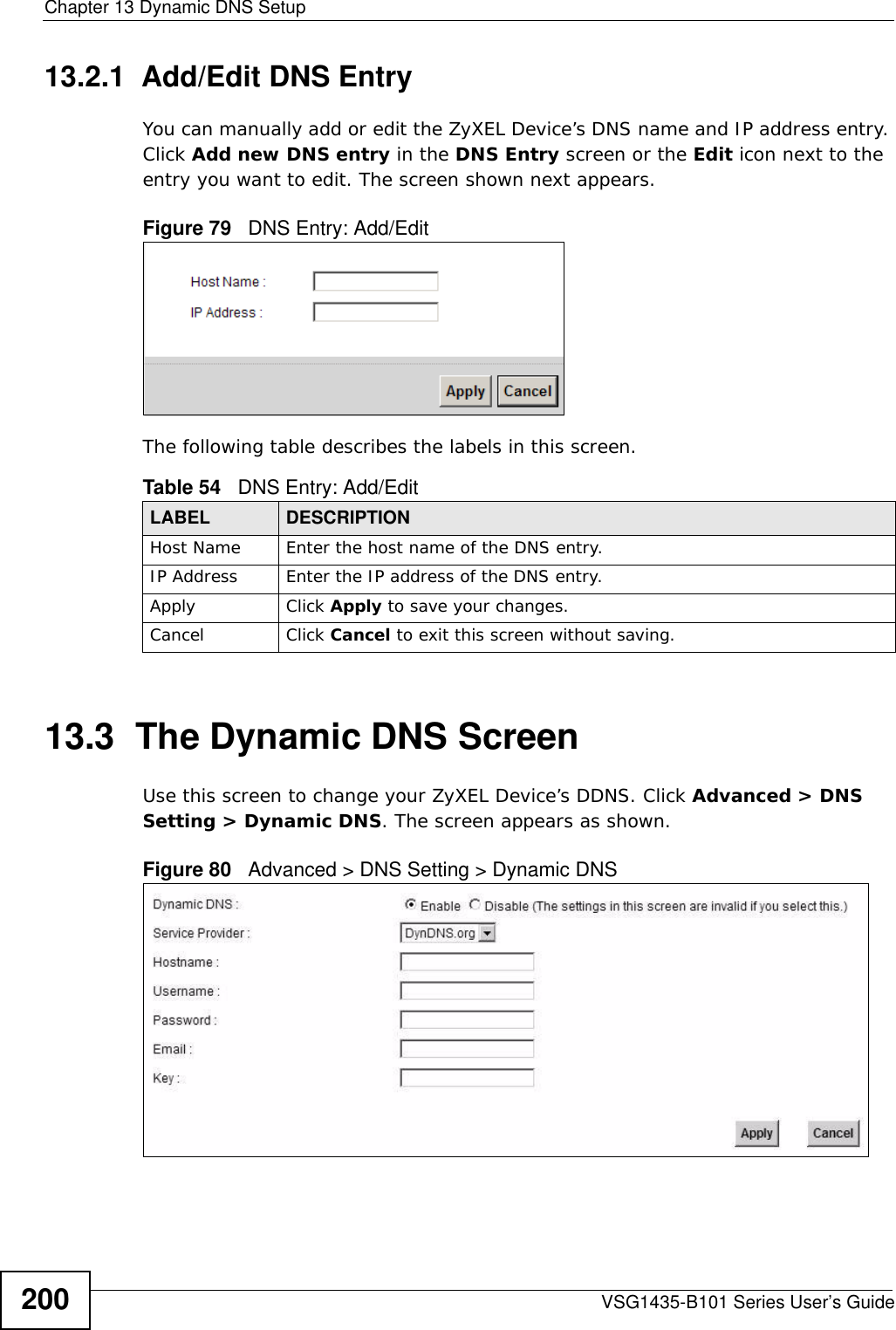 Chapter 13 Dynamic DNS SetupVSG1435-B101 Series User’s Guide20013.2.1  Add/Edit DNS EntryYou can manually add or edit the ZyXEL Device’s DNS name and IP address entry. Click Add new DNS entry in the DNS Entry screen or the Edit icon next to the entry you want to edit. The screen shown next appears.Figure 79   DNS Entry: Add/EditThe following table describes the labels in this screen. 13.3  The Dynamic DNS ScreenUse this screen to change your ZyXEL Device’s DDNS. Click Advanced &gt; DNS Setting &gt; Dynamic DNS. The screen appears as shown.Figure 80   Advanced &gt; DNS Setting &gt; Dynamic DNSTable 54   DNS Entry: Add/EditLABEL DESCRIPTIONHost Name Enter the host name of the DNS entry.IP Address Enter the IP address of the DNS entry.Apply Click Apply to save your changes.Cancel Click Cancel to exit this screen without saving.