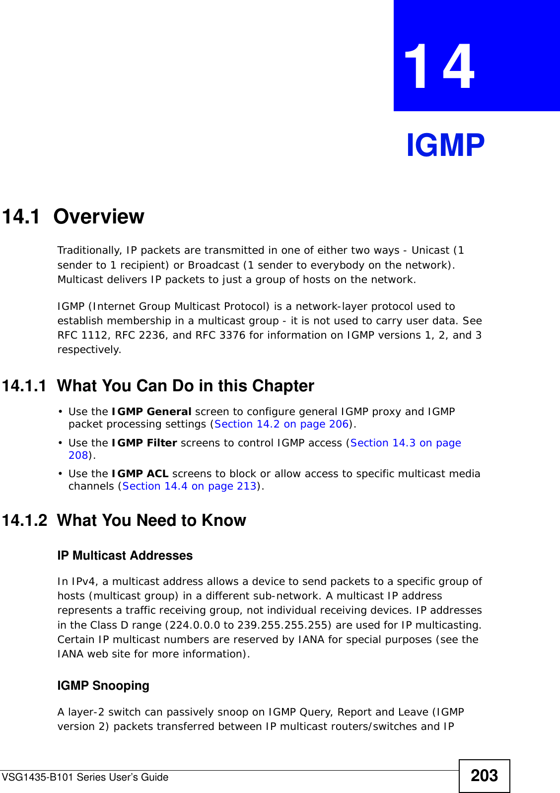 VSG1435-B101 Series User’s Guide 203CHAPTER  14 IGMP14.1  OverviewTraditionally, IP packets are transmitted in one of either two ways - Unicast (1 sender to 1 recipient) or Broadcast (1 sender to everybody on the network). Multicast delivers IP packets to just a group of hosts on the network.IGMP (Internet Group Multicast Protocol) is a network-layer protocol used to establish membership in a multicast group - it is not used to carry user data. See RFC 1112, RFC 2236, and RFC 3376 for information on IGMP versions 1, 2, and 3 respectively.14.1.1  What You Can Do in this Chapter•Use the IGMP General screen to configure general IGMP proxy and IGMP packet processing settings (Section 14.2 on page 206).•Use the IGMP Filter screens to control IGMP access (Section 14.3 on page 208). •Use the IGMP ACL screens to block or allow access to specific multicast media channels (Section 14.4 on page 213). 14.1.2  What You Need to KnowIP Multicast AddressesIn IPv4, a multicast address allows a device to send packets to a specific group of hosts (multicast group) in a different sub-network. A multicast IP address represents a traffic receiving group, not individual receiving devices. IP addresses in the Class D range (224.0.0.0 to 239.255.255.255) are used for IP multicasting. Certain IP multicast numbers are reserved by IANA for special purposes (see the IANA web site for more information).IGMP SnoopingA layer-2 switch can passively snoop on IGMP Query, Report and Leave (IGMP version 2) packets transferred between IP multicast routers/switches and IP 