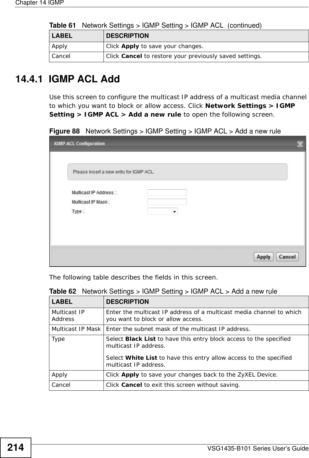 Chapter 14 IGMPVSG1435-B101 Series User’s Guide21414.4.1  IGMP ACL AddUse this screen to configure the multicast IP address of a multicast media channel to which you want to block or allow access. Click Network Settings &gt; IGMP Setting &gt; IGMP ACL &gt; Add a new rule to open the following screen. Figure 88   Network Settings &gt; IGMP Setting &gt; IGMP ACL &gt; Add a new rule  The following table describes the fields in this screen.Apply Click Apply to save your changes.Cancel Click Cancel to restore your previously saved settings.Table 61   Network Settings &gt; IGMP Setting &gt; IGMP ACL  (continued)LABEL DESCRIPTIONTable 62   Network Settings &gt; IGMP Setting &gt; IGMP ACL &gt; Add a new rule LABEL DESCRIPTIONMulticast IP Address Enter the multicast IP address of a multicast media channel to which you want to block or allow access.Multicast IP Mask Enter the subnet mask of the multicast IP address.Type Select Black List to have this entry block access to the specified multicast IP address.Select White List to have this entry allow access to the specified multicast IP address.Apply Click Apply to save your changes back to the ZyXEL Device.Cancel Click Cancel to exit this screen without saving.