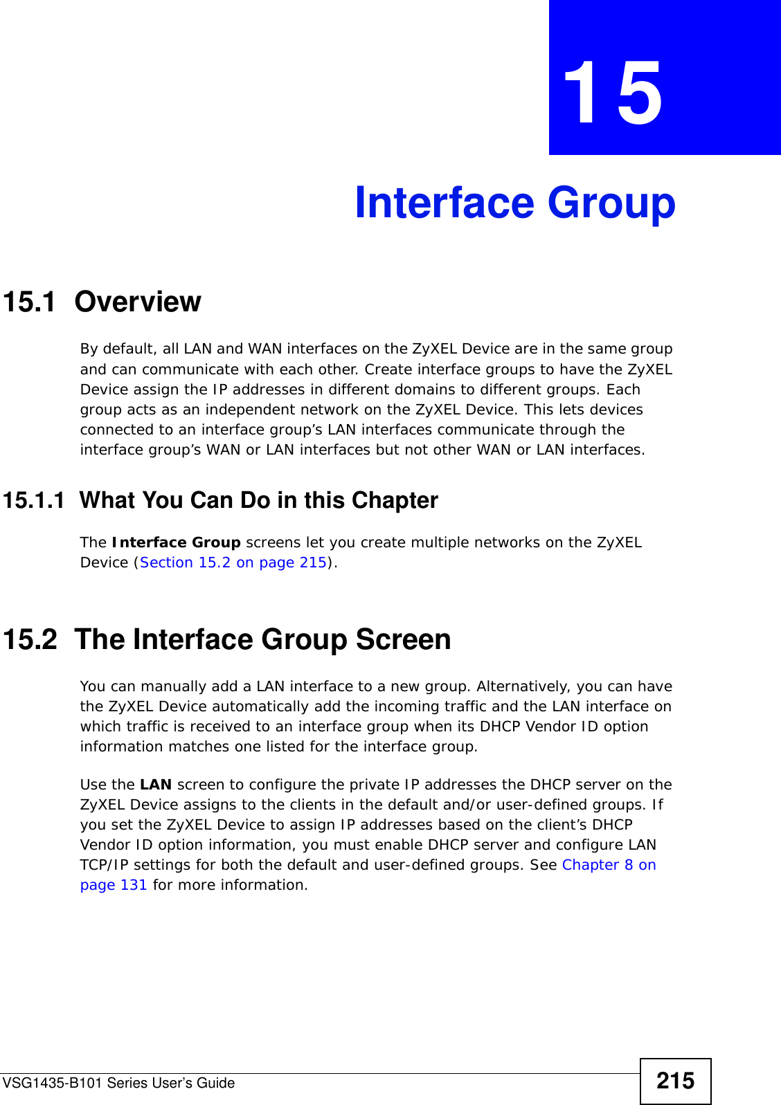 VSG1435-B101 Series User’s Guide 215CHAPTER  15 Interface Group15.1  OverviewBy default, all LAN and WAN interfaces on the ZyXEL Device are in the same group and can communicate with each other. Create interface groups to have the ZyXEL Device assign the IP addresses in different domains to different groups. Each group acts as an independent network on the ZyXEL Device. This lets devices connected to an interface group’s LAN interfaces communicate through the interface group’s WAN or LAN interfaces but not other WAN or LAN interfaces.15.1.1  What You Can Do in this ChapterThe Interface Group screens let you create multiple networks on the ZyXEL Device (Section 15.2 on page 215).15.2  The Interface Group ScreenYou can manually add a LAN interface to a new group. Alternatively, you can have the ZyXEL Device automatically add the incoming traffic and the LAN interface on which traffic is received to an interface group when its DHCP Vendor ID option information matches one listed for the interface group. Use the LAN screen to configure the private IP addresses the DHCP server on the ZyXEL Device assigns to the clients in the default and/or user-defined groups. If you set the ZyXEL Device to assign IP addresses based on the client’s DHCP Vendor ID option information, you must enable DHCP server and configure LAN TCP/IP settings for both the default and user-defined groups. See Chapter 8 on page 131 for more information.