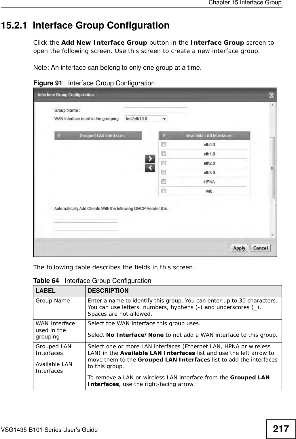  Chapter 15 Interface GroupVSG1435-B101 Series User’s Guide 21715.2.1  Interface Group ConfigurationClick the Add New Interface Group button in the Interface Group screen to open the following screen. Use this screen to create a new interface group. Note: An interface can belong to only one group at a time.Figure 91   Interface Group Configuration The following table describes the fields in this screen. Table 64   Interface Group ConfigurationLABEL DESCRIPTIONGroup Name Enter a name to identify this group. You can enter up to 30 characters. You can use letters, numbers, hyphens (-) and underscores (_). Spaces are not allowed.WAN Interface used in the groupingSelect the WAN interface this group uses.Select No Interface/None to not add a WAN interface to this group.Grouped LAN InterfacesAvailable LAN InterfacesSelect one or more LAN interfaces (Ethernet LAN, HPNA or wireless LAN) in the Available LAN Interfaces list and use the left arrow to move them to the Grouped LAN Interfaces list to add the interfaces to this group.To remove a LAN or wireless LAN interface from the Grouped LAN Interfaces, use the right-facing arrow.