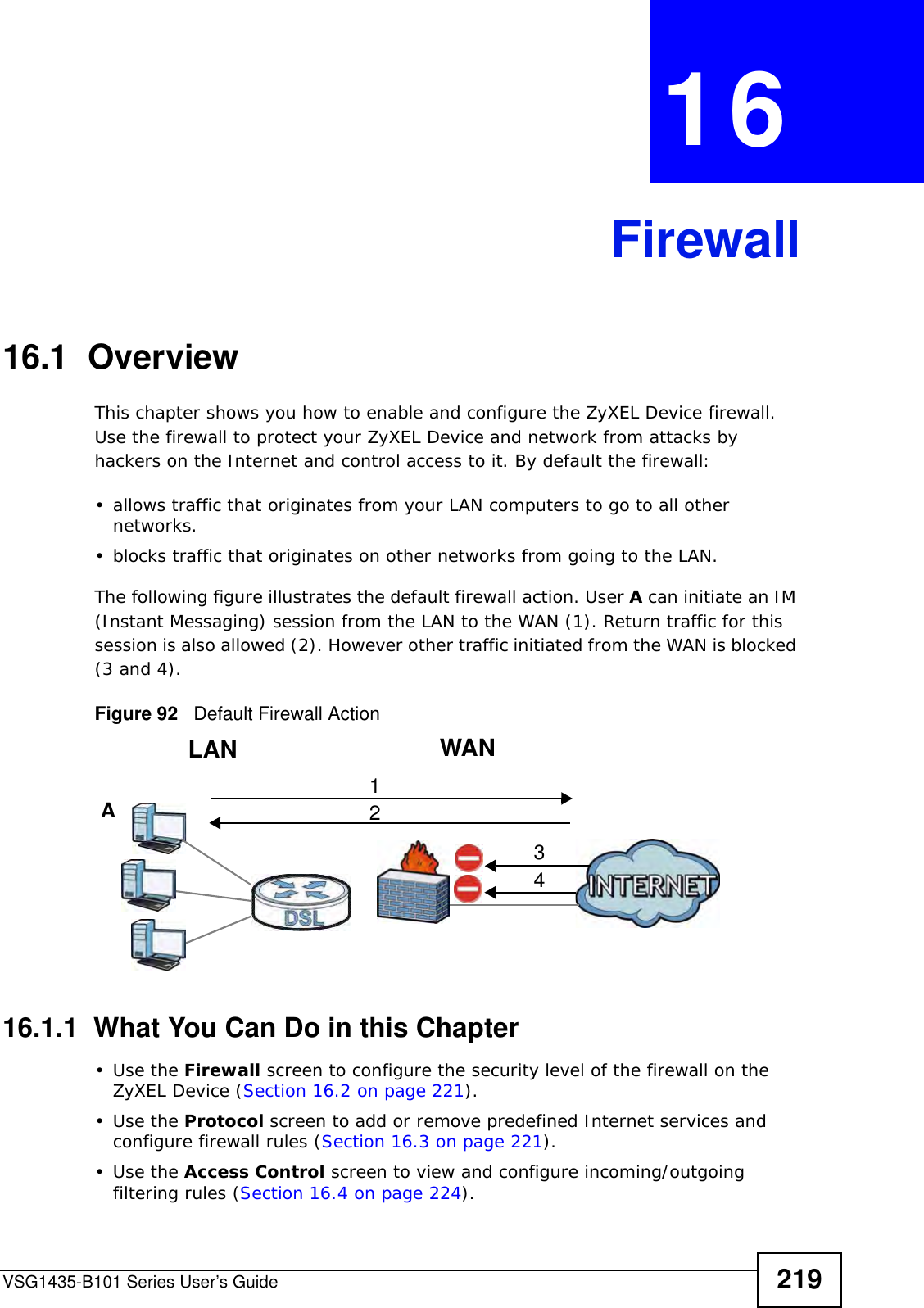 VSG1435-B101 Series User’s Guide 219CHAPTER  16 Firewall16.1  OverviewThis chapter shows you how to enable and configure the ZyXEL Device firewall. Use the firewall to protect your ZyXEL Device and network from attacks by hackers on the Internet and control access to it. By default the firewall:• allows traffic that originates from your LAN computers to go to all other networks. • blocks traffic that originates on other networks from going to the LAN. The following figure illustrates the default firewall action. User A can initiate an IM (Instant Messaging) session from the LAN to the WAN (1). Return traffic for this session is also allowed (2). However other traffic initiated from the WAN is blocked (3 and 4).Figure 92   Default Firewall Action16.1.1  What You Can Do in this Chapter•Use the Firewall screen to configure the security level of the firewall on the ZyXEL Device (Section 16.2 on page 221).•Use the Protocol screen to add or remove predefined Internet services and configure firewall rules (Section 16.3 on page 221).•Use the Access Control screen to view and configure incoming/outgoing filtering rules (Section 16.4 on page 224). WANLAN3412A