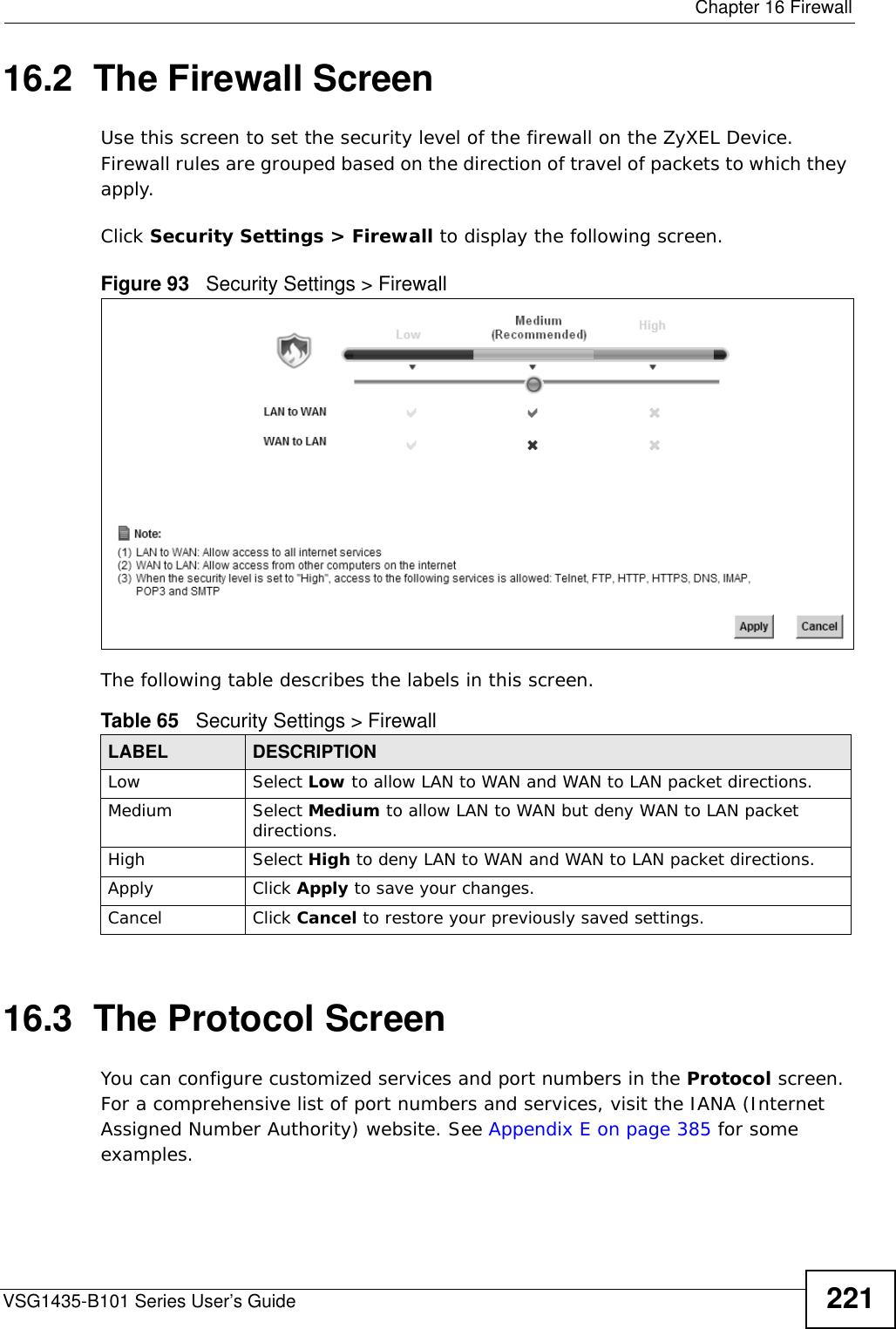  Chapter 16 FirewallVSG1435-B101 Series User’s Guide 22116.2  The Firewall ScreenUse this screen to set the security level of the firewall on the ZyXEL Device. Firewall rules are grouped based on the direction of travel of packets to which they apply. Click Security Settings &gt; Firewall to display the following screen. Figure 93   Security Settings &gt; FirewallThe following table describes the labels in this screen.16.3  The Protocol Screen You can configure customized services and port numbers in the Protocol screen. For a comprehensive list of port numbers and services, visit the IANA (Internet Assigned Number Authority) website. See Appendix E on page 385 for some examples. Table 65   Security Settings &gt; FirewallLABEL DESCRIPTIONLow Select Low to allow LAN to WAN and WAN to LAN packet directions.Medium Select Medium to allow LAN to WAN but deny WAN to LAN packet directions.High Select High to deny LAN to WAN and WAN to LAN packet directions.Apply Click Apply to save your changes.Cancel Click Cancel to restore your previously saved settings.