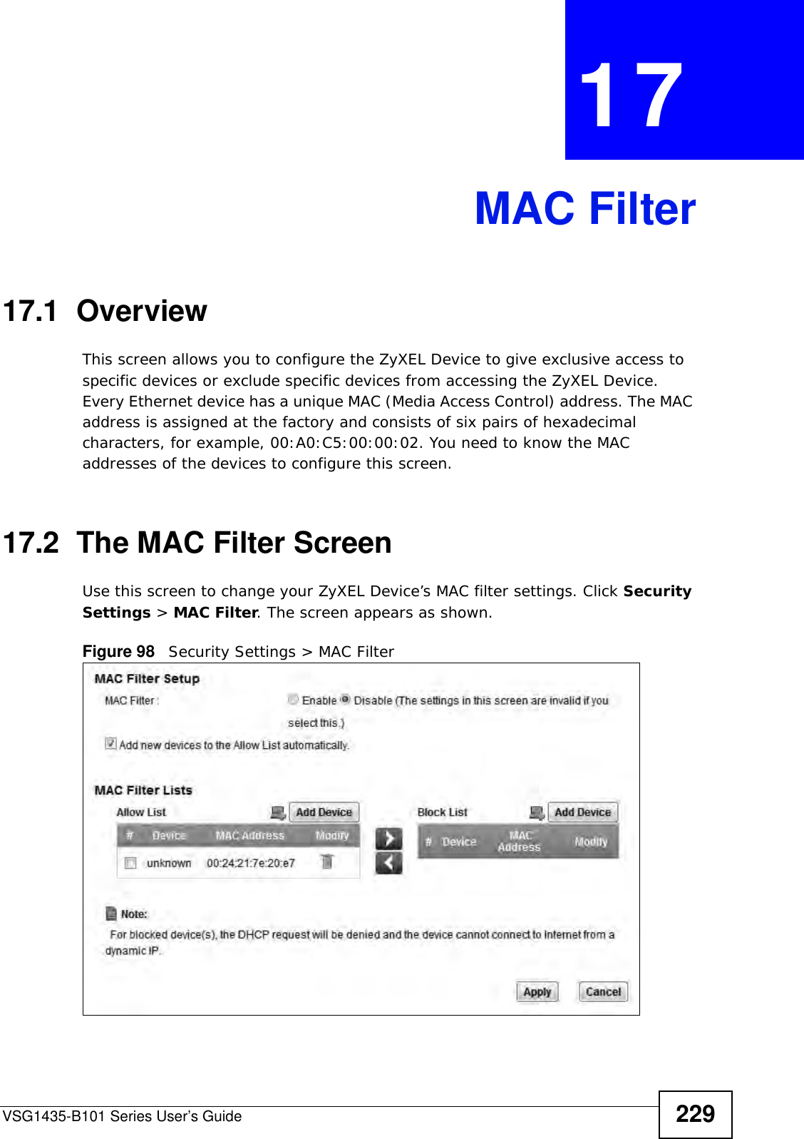VSG1435-B101 Series User’s Guide 229CHAPTER  17 MAC Filter17.1  Overview This screen allows you to configure the ZyXEL Device to give exclusive access to specific devices or exclude specific devices from accessing the ZyXEL Device. Every Ethernet device has a unique MAC (Media Access Control) address. The MAC address is assigned at the factory and consists of six pairs of hexadecimal characters, for example, 00:A0:C5:00:00:02. You need to know the MAC addresses of the devices to configure this screen.17.2  The MAC Filter ScreenUse this screen to change your ZyXEL Device’s MAC filter settings. Click Security Settings &gt; MAC Filter. The screen appears as shown.Figure 98   Security Settings &gt; MAC Filter