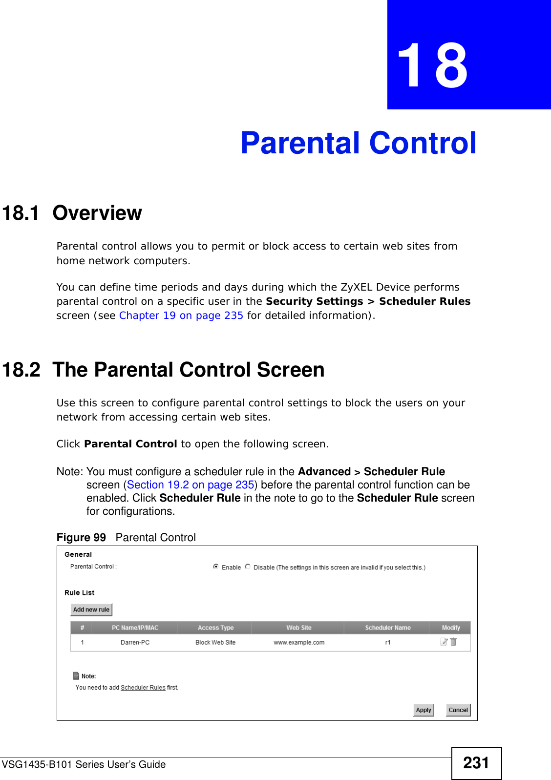 VSG1435-B101 Series User’s Guide 231CHAPTER  18 Parental Control18.1  OverviewParental control allows you to permit or block access to certain web sites from home network computers. You can define time periods and days during which the ZyXEL Device performs parental control on a specific user in the Security Settings &gt; Scheduler Rules screen (see Chapter 19 on page 235 for detailed information). 18.2  The Parental Control ScreenUse this screen to configure parental control settings to block the users on your network from accessing certain web sites.Click Parental Control to open the following screen. Note: You must configure a scheduler rule in the Advanced &gt; Scheduler Rule screen (Section 19.2 on page 235) before the parental control function can be enabled. Click Scheduler Rule in the note to go to the Scheduler Rule screen for configurations. Figure 99   Parental Control  