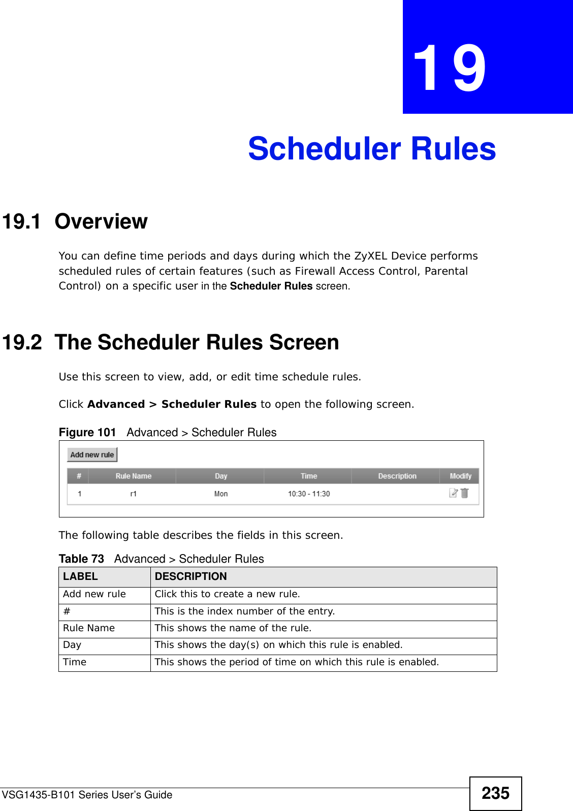 VSG1435-B101 Series User’s Guide 235CHAPTER  19 Scheduler Rules19.1  OverviewYou can define time periods and days during which the ZyXEL Device performs scheduled rules of certain features (such as Firewall Access Control, Parental Control) on a specific user in the Scheduler Rules screen. 19.2  The Scheduler Rules ScreenUse this screen to view, add, or edit time schedule rules.Click Advanced &gt; Scheduler Rules to open the following screen. Figure 101   Advanced &gt; Scheduler Rules The following table describes the fields in this screen. Table 73   Advanced &gt; Scheduler RulesLABEL DESCRIPTIONAdd new rule Click this to create a new rule.#This is the index number of the entry.Rule Name This shows the name of the rule.Day This shows the day(s) on which this rule is enabled.Time This shows the period of time on which this rule is enabled.
