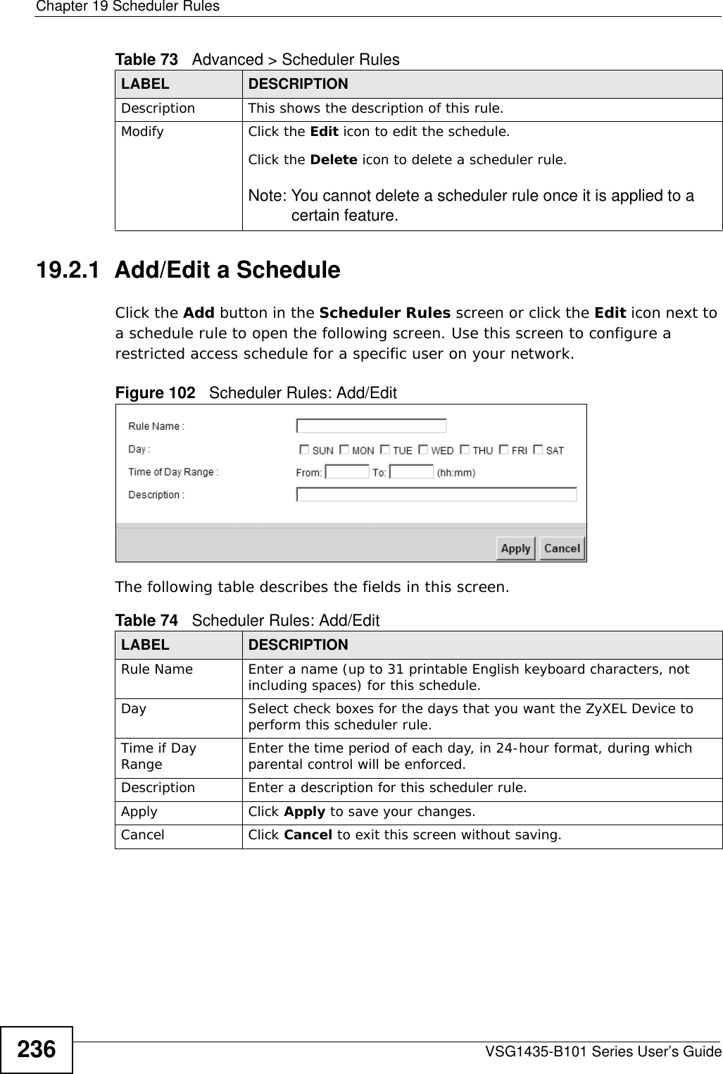 Chapter 19 Scheduler RulesVSG1435-B101 Series User’s Guide23619.2.1  Add/Edit a ScheduleClick the Add button in the Scheduler Rules screen or click the Edit icon next to a schedule rule to open the following screen. Use this screen to configure a restricted access schedule for a specific user on your network. Figure 102   Scheduler Rules: Add/Edit The following table describes the fields in this screen. Description This shows the description of this rule.Modify Click the Edit icon to edit the schedule.Click the Delete icon to delete a scheduler rule.Note: You cannot delete a scheduler rule once it is applied to a certain feature.Table 73   Advanced &gt; Scheduler RulesLABEL DESCRIPTIONTable 74   Scheduler Rules: Add/Edit LABEL DESCRIPTIONRule Name Enter a name (up to 31 printable English keyboard characters, not including spaces) for this schedule. Day Select check boxes for the days that you want the ZyXEL Device to perform this scheduler rule. Time if Day Range Enter the time period of each day, in 24-hour format, during which parental control will be enforced. Description Enter a description for this scheduler rule.Apply Click Apply to save your changes.Cancel Click Cancel to exit this screen without saving.