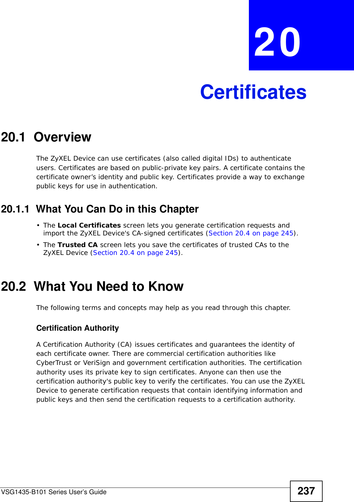 VSG1435-B101 Series User’s Guide 237CHAPTER  20 Certificates20.1  OverviewThe ZyXEL Device can use certificates (also called digital IDs) to authenticate users. Certificates are based on public-private key pairs. A certificate contains the certificate owner’s identity and public key. Certificates provide a way to exchange public keys for use in authentication. 20.1.1  What You Can Do in this Chapter•The Local Certificates screen lets you generate certification requests and import the ZyXEL Device&apos;s CA-signed certificates (Section 20.4 on page 245).•The Trusted CA screen lets you save the certificates of trusted CAs to the ZyXEL Device (Section 20.4 on page 245).20.2  What You Need to KnowThe following terms and concepts may help as you read through this chapter.Certification Authority A Certification Authority (CA) issues certificates and guarantees the identity of each certificate owner. There are commercial certification authorities like CyberTrust or VeriSign and government certification authorities. The certification authority uses its private key to sign certificates. Anyone can then use the certification authority&apos;s public key to verify the certificates. You can use the ZyXEL Device to generate certification requests that contain identifying information and public keys and then send the certification requests to a certification authority.