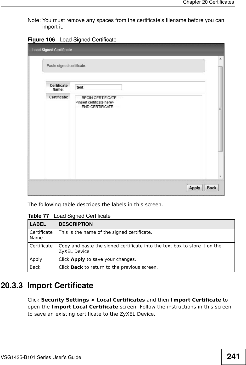  Chapter 20 CertificatesVSG1435-B101 Series User’s Guide 241Note: You must remove any spaces from the certificate’s filename before you can import it.Figure 106   Load Signed Certificate The following table describes the labels in this screen. 20.3.3  Import Certificate Click Security Settings &gt; Local Certificates and then Import Certificate to open the Import Local Certificate screen. Follow the instructions in this screen to save an existing certificate to the ZyXEL Device. Table 77   Load Signed CertificateLABEL DESCRIPTIONCertificate Name This is the name of the signed certificate. Certificate Copy and paste the signed certificate into the text box to store it on the ZyXEL Device.Apply Click Apply to save your changes.Back Click Back to return to the previous screen.