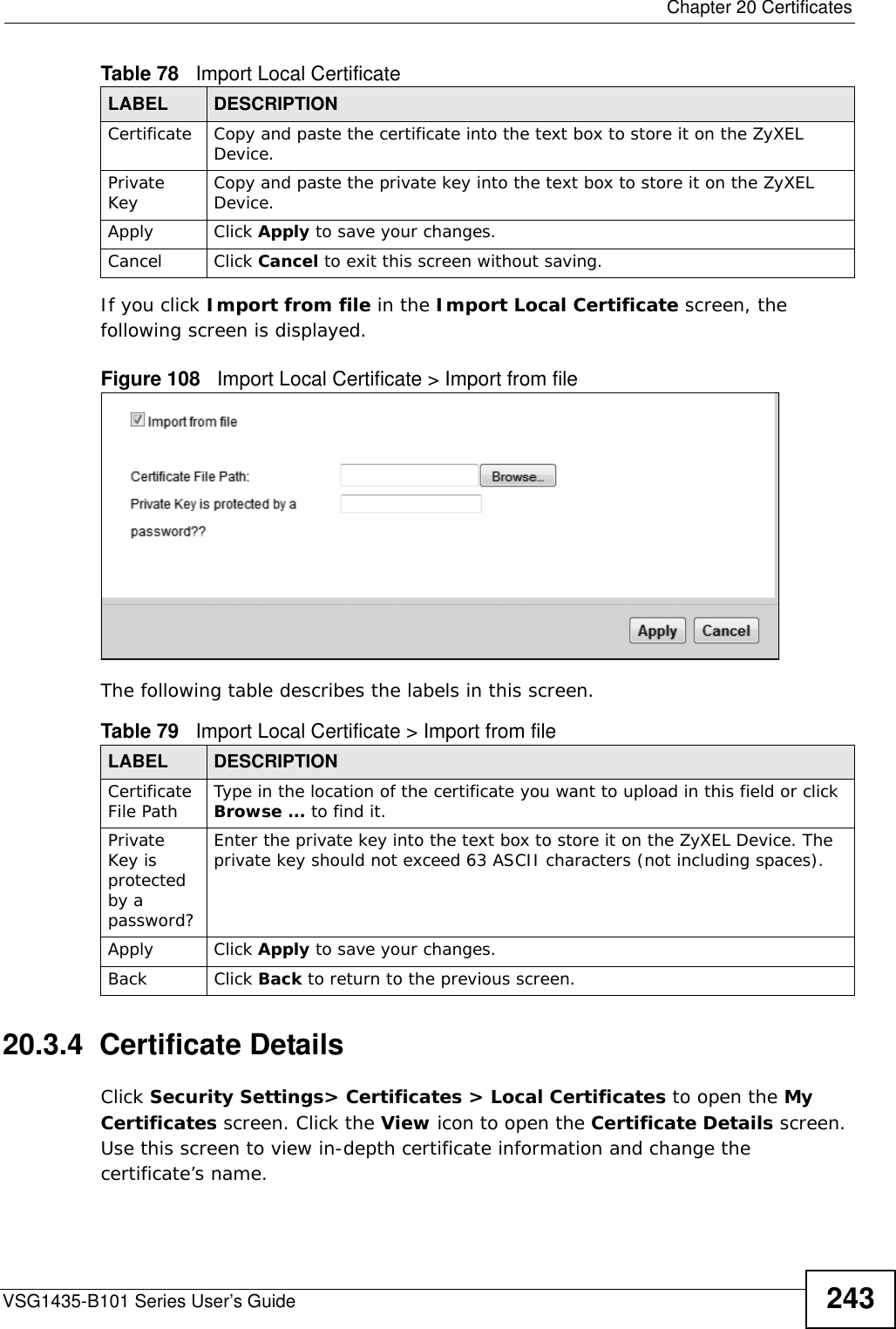  Chapter 20 CertificatesVSG1435-B101 Series User’s Guide 243If you click Import from file in the Import Local Certificate screen, the following screen is displayed.Figure 108   Import Local Certificate &gt; Import from fileThe following table describes the labels in this screen. 20.3.4  Certificate Details Click Security Settings&gt; Certificates &gt; Local Certificates to open the My Certificates screen. Click the View icon to open the Certificate Details screen. Use this screen to view in-depth certificate information and change the certificate’s name. Certificate Copy and paste the certificate into the text box to store it on the ZyXEL Device.Private Key Copy and paste the private key into the text box to store it on the ZyXEL Device. Apply Click Apply to save your changes.Cancel Click Cancel to exit this screen without saving.Table 79   Import Local Certificate &gt; Import from fileLABEL DESCRIPTIONCertificate File Path Type in the location of the certificate you want to upload in this field or click Browse ... to find it. Private Key is protected by a password?Enter the private key into the text box to store it on the ZyXEL Device. The private key should not exceed 63 ASCII characters (not including spaces). Apply Click Apply to save your changes.Back Click Back to return to the previous screen.Table 78   Import Local CertificateLABEL DESCRIPTION