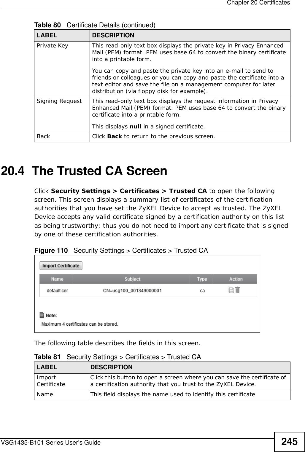  Chapter 20 CertificatesVSG1435-B101 Series User’s Guide 24520.4  The Trusted CA ScreenClick Security Settings &gt; Certificates &gt; Trusted CA to open the following screen. This screen displays a summary list of certificates of the certification authorities that you have set the ZyXEL Device to accept as trusted. The ZyXEL Device accepts any valid certificate signed by a certification authority on this list as being trustworthy; thus you do not need to import any certificate that is signed by one of these certification authorities. Figure 110   Security Settings &gt; Certificates &gt; Trusted CA The following table describes the fields in this screen. Private Key This read-only text box displays the private key in Privacy Enhanced Mail (PEM) format. PEM uses base 64 to convert the binary certificate into a printable form. You can copy and paste the private key into an e-mail to send to friends or colleagues or you can copy and paste the certificate into a text editor and save the file on a management computer for later distribution (via floppy disk for example).Signing Request This read-only text box displays the request information in Privacy Enhanced Mail (PEM) format. PEM uses base 64 to convert the binary certificate into a printable form. This displays null in a signed certificate.Back Click Back to return to the previous screen.Table 80   Certificate Details (continued)LABEL DESCRIPTIONTable 81   Security Settings &gt; Certificates &gt; Trusted CALABEL DESCRIPTIONImport Certificate Click this button to open a screen where you can save the certificate of a certification authority that you trust to the ZyXEL Device.Name This field displays the name used to identify this certificate. 