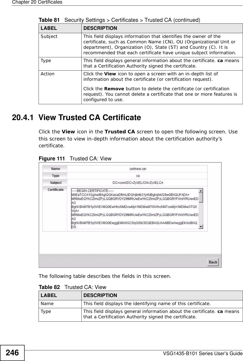 Chapter 20 CertificatesVSG1435-B101 Series User’s Guide24620.4.1  View Trusted CA CertificateClick the View icon in the Trusted CA screen to open the following screen. Use this screen to view in-depth information about the certification authority’s certificate.Figure 111   Trusted CA: View The following table describes the fields in this screen. Subject This field displays information that identifies the owner of the certificate, such as Common Name (CN), OU (Organizational Unit or department), Organization (O), State (ST) and Country (C). It is recommended that each certificate have unique subject information.Type This field displays general information about the certificate. ca means that a Certification Authority signed the certificate. Action Click the View icon to open a screen with an in-depth list of information about the certificate (or certification request).Click the Remove button to delete the certificate (or certification request). You cannot delete a certificate that one or more features is configured to use.Table 81   Security Settings &gt; Certificates &gt; Trusted CA (continued)LABEL DESCRIPTIONTable 82   Trusted CA: ViewLABEL DESCRIPTIONName This field displays the identifying name of this certificate. Type This field displays general information about the certificate. ca means that a Certification Authority signed the certificate. 