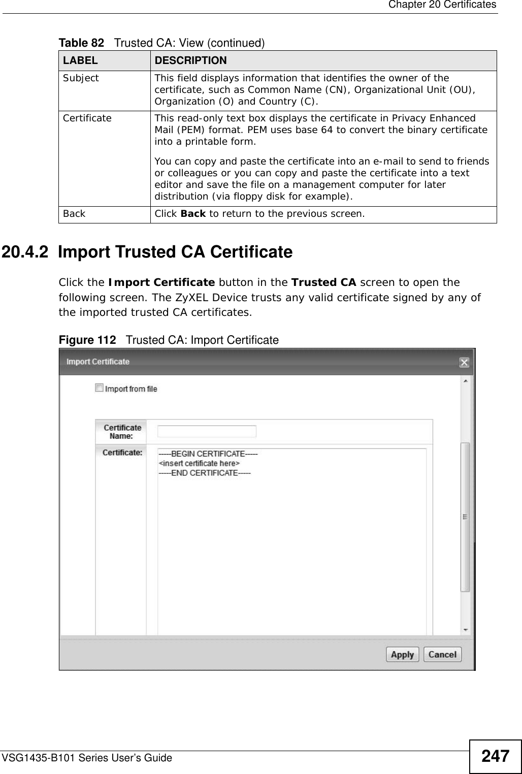  Chapter 20 CertificatesVSG1435-B101 Series User’s Guide 24720.4.2  Import Trusted CA CertificateClick the Import Certificate button in the Trusted CA screen to open the following screen. The ZyXEL Device trusts any valid certificate signed by any of the imported trusted CA certificates.Figure 112   Trusted CA: Import Certificate Subject This field displays information that identifies the owner of the certificate, such as Common Name (CN), Organizational Unit (OU), Organization (O) and Country (C).Certificate This read-only text box displays the certificate in Privacy Enhanced Mail (PEM) format. PEM uses base 64 to convert the binary certificate into a printable form. You can copy and paste the certificate into an e-mail to send to friends or colleagues or you can copy and paste the certificate into a text editor and save the file on a management computer for later distribution (via floppy disk for example).Back Click Back to return to the previous screen.Table 82   Trusted CA: View (continued)LABEL DESCRIPTION
