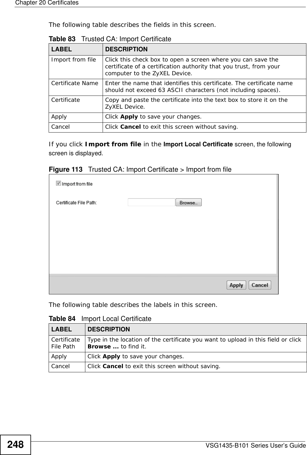 Chapter 20 CertificatesVSG1435-B101 Series User’s Guide248The following table describes the fields in this screen. If you click Import from file in the Import Local Certificate screen, the following screen is displayed.Figure 113   Trusted CA: Import Certificate &gt; Import from fileThe following table describes the labels in this screen. Table 83   Trusted CA: Import CertificateLABEL DESCRIPTIONImport from file Click this check box to open a screen where you can save the certificate of a certification authority that you trust, from your computer to the ZyXEL Device.Certificate Name Enter the name that identifies this certificate. The certificate name should not exceed 63 ASCII characters (not including spaces).Certificate Copy and paste the certificate into the text box to store it on the ZyXEL Device.Apply Click Apply to save your changes.Cancel Click Cancel to exit this screen without saving.Table 84   Import Local CertificateLABEL DESCRIPTIONCertificate File Path Type in the location of the certificate you want to upload in this field or click Browse ... to find it. Apply Click Apply to save your changes.Cancel Click Cancel to exit this screen without saving.