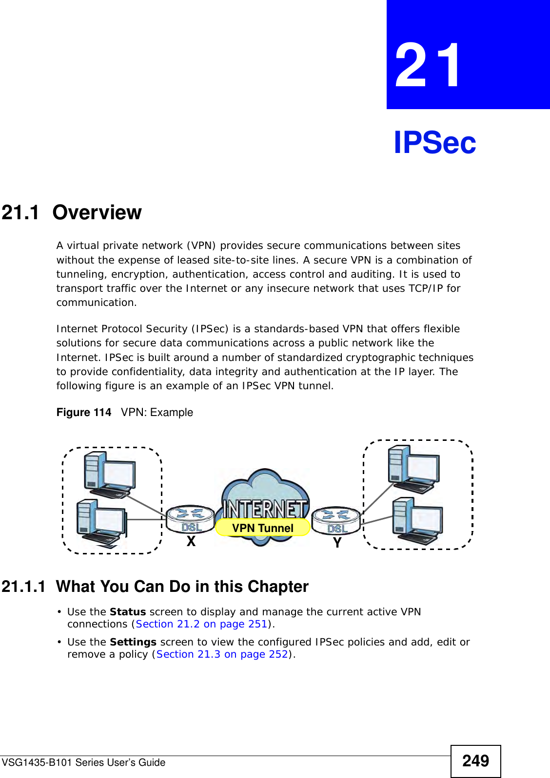 VSG1435-B101 Series User’s Guide 249CHAPTER  21 IPSec21.1  OverviewA virtual private network (VPN) provides secure communications between sites without the expense of leased site-to-site lines. A secure VPN is a combination of tunneling, encryption, authentication, access control and auditing. It is used to transport traffic over the Internet or any insecure network that uses TCP/IP for communication.Internet Protocol Security (IPSec) is a standards-based VPN that offers flexible solutions for secure data communications across a public network like the Internet. IPSec is built around a number of standardized cryptographic techniques to provide confidentiality, data integrity and authentication at the IP layer. The following figure is an example of an IPSec VPN tunnel.Figure 114   VPN: Example21.1.1  What You Can Do in this Chapter•Use the Status screen to display and manage the current active VPN connections (Section 21.2 on page 251).•Use the Settings screen to view the configured IPSec policies and add, edit or remove a policy (Section 21.3 on page 252).VPN TunnelXY