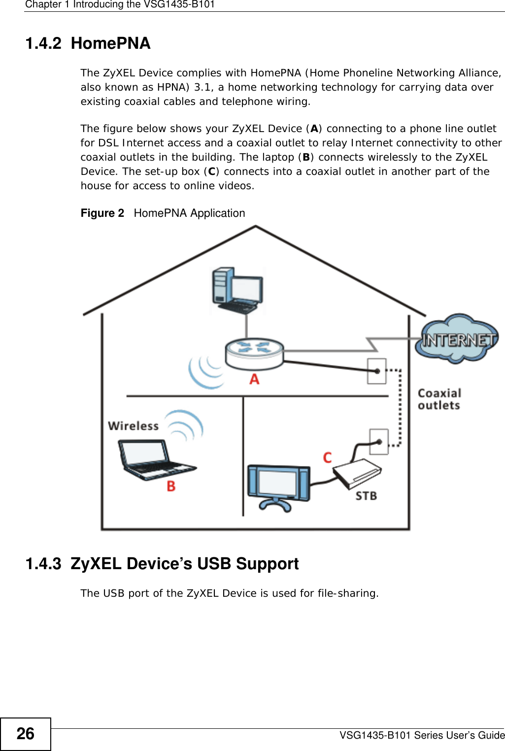 Chapter 1 Introducing the VSG1435-B101VSG1435-B101 Series User’s Guide261.4.2  HomePNAThe ZyXEL Device complies with HomePNA (Home Phoneline Networking Alliance, also known as HPNA) 3.1, a home networking technology for carrying data over existing coaxial cables and telephone wiring.The figure below shows your ZyXEL Device (A) connecting to a phone line outlet for DSL Internet access and a coaxial outlet to relay Internet connectivity to other coaxial outlets in the building. The laptop (B) connects wirelessly to the ZyXEL Device. The set-up box (C) connects into a coaxial outlet in another part of the house for access to online videos.Figure 2   HomePNA Application 1.4.3  ZyXEL Device’s USB SupportThe USB port of the ZyXEL Device is used for file-sharing.