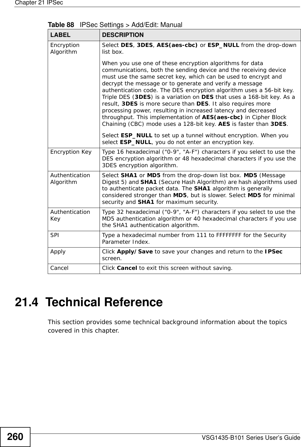 Chapter 21 IPSecVSG1435-B101 Series User’s Guide26021.4  Technical ReferenceThis section provides some technical background information about the topics covered in this chapter.Encryption Algorithm Select DES, 3DES, AES(aes-cbc) or ESP_NULL from the drop-down list box. When you use one of these encryption algorithms for data communications, both the sending device and the receiving device must use the same secret key, which can be used to encrypt and decrypt the message or to generate and verify a message authentication code. The DES encryption algorithm uses a 56-bit key. Triple DES (3DES) is a variation on DES that uses a 168-bit key. As a result, 3DES is more secure than DES. It also requires more processing power, resulting in increased latency and decreased throughput. This implementation of AES(aes-cbc) in Cipher Block Chaining (CBC) mode uses a 128-bit key. AES is faster than 3DES. Select ESP_NULL to set up a tunnel without encryption. When you select ESP_NULL, you do not enter an encryption key.Encryption Key  Type 16 hexadecimal (&quot;0-9&quot;, &quot;A-F&quot;) characters if you select to use the DES encryption algorithm or 48 hexadecimal characters if you use the 3DES encryption algorithm.Authentication Algorithm Select SHA1 or MD5 from the drop-down list box. MD5 (Message Digest 5) and SHA1 (Secure Hash Algorithm) are hash algorithms used to authenticate packet data. The SHA1 algorithm is generally considered stronger than MD5, but is slower. Select MD5 for minimal security and SHA1 for maximum security. Authentication Key  Type 32 hexadecimal (&quot;0-9&quot;, &quot;A-F&quot;) characters if you select to use the MD5 authentication algorithm or 40 hexadecimal characters if you use the SHA1 authentication algorithm.SPI Type a hexadecimal number from 111 to FFFFFFFF for the Security Parameter Index.Apply Click Apply/Save to save your changes and return to the IPSec screen.Cancel Click Cancel to exit this screen without saving.Table 88   IPSec Settings &gt; Add/Edit: ManualLABEL DESCRIPTION