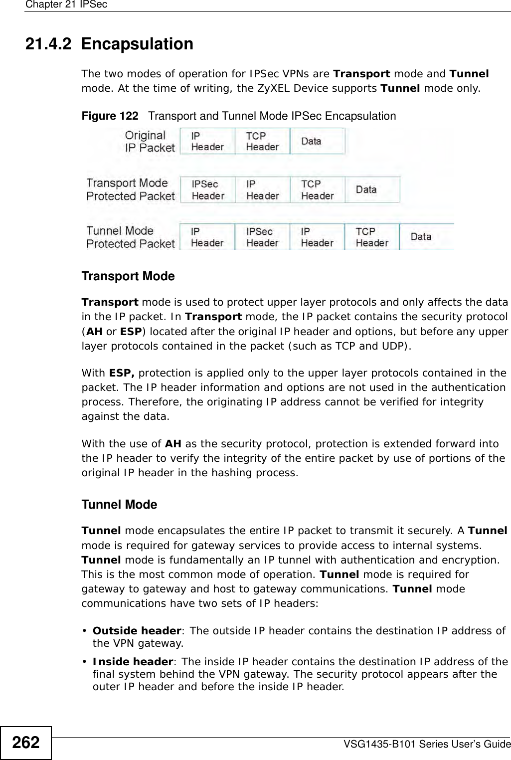 Chapter 21 IPSecVSG1435-B101 Series User’s Guide26221.4.2  EncapsulationThe two modes of operation for IPSec VPNs are Transport mode and Tunnel mode. At the time of writing, the ZyXEL Device supports Tunnel mode only.Figure 122   Transport and Tunnel Mode IPSec EncapsulationTransport ModeTransport mode is used to protect upper layer protocols and only affects the data in the IP packet. In Transport mode, the IP packet contains the security protocol (AH or ESP) located after the original IP header and options, but before any upper layer protocols contained in the packet (such as TCP and UDP). With ESP, protection is applied only to the upper layer protocols contained in the packet. The IP header information and options are not used in the authentication process. Therefore, the originating IP address cannot be verified for integrity against the data. With the use of AH as the security protocol, protection is extended forward into the IP header to verify the integrity of the entire packet by use of portions of the original IP header in the hashing process.Tunnel Mode Tunnel mode encapsulates the entire IP packet to transmit it securely. A Tunnel mode is required for gateway services to provide access to internal systems. Tunnel mode is fundamentally an IP tunnel with authentication and encryption. This is the most common mode of operation. Tunnel mode is required for gateway to gateway and host to gateway communications. Tunnel mode communications have two sets of IP headers:•Outside header: The outside IP header contains the destination IP address of the VPN gateway.•Inside header: The inside IP header contains the destination IP address of the final system behind the VPN gateway. The security protocol appears after the outer IP header and before the inside IP header. 
