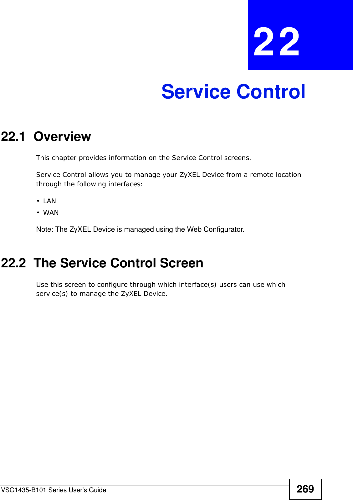 VSG1435-B101 Series User’s Guide 269CHAPTER  22 Service Control22.1  OverviewThis chapter provides information on the Service Control screens. Service Control allows you to manage your ZyXEL Device from a remote location through the following interfaces:•LAN•WANNote: The ZyXEL Device is managed using the Web Configurator.22.2  The Service Control ScreenUse this screen to configure through which interface(s) users can use which service(s) to manage the ZyXEL Device.