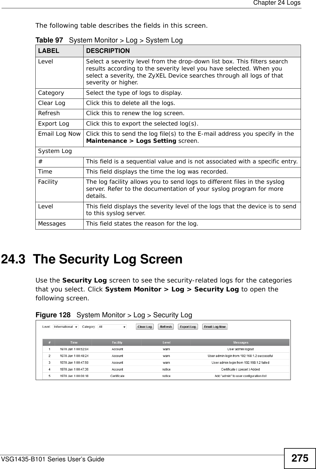  Chapter 24 LogsVSG1435-B101 Series User’s Guide 275The following table describes the fields in this screen.   24.3  The Security Log ScreenUse the Security Log screen to see the security-related logs for the categories that you select. Click System Monitor &gt; Log &gt; Security Log to open the following screen. Figure 128   System Monitor &gt; Log &gt; Security LogTable 97   System Monitor &gt; Log &gt; System LogLABEL DESCRIPTIONLevel Select a severity level from the drop-down list box. This filters search results according to the severity level you have selected. When you select a severity, the ZyXEL Device searches through all logs of that severity or higher. Category Select the type of logs to display.Clear Log  Click this to delete all the logs. Refresh Click this to renew the log screen. Export Log Click this to export the selected log(s).Email Log Now Click this to send the log file(s) to the E-mail address you specify in the Maintenance &gt; Logs Setting screen.System Log#This field is a sequential value and is not associated with a specific entry.Time  This field displays the time the log was recorded. Facility  The log facility allows you to send logs to different files in the syslog server. Refer to the documentation of your syslog program for more details.Level This field displays the severity level of the logs that the device is to send to this syslog server.Messages This field states the reason for the log.