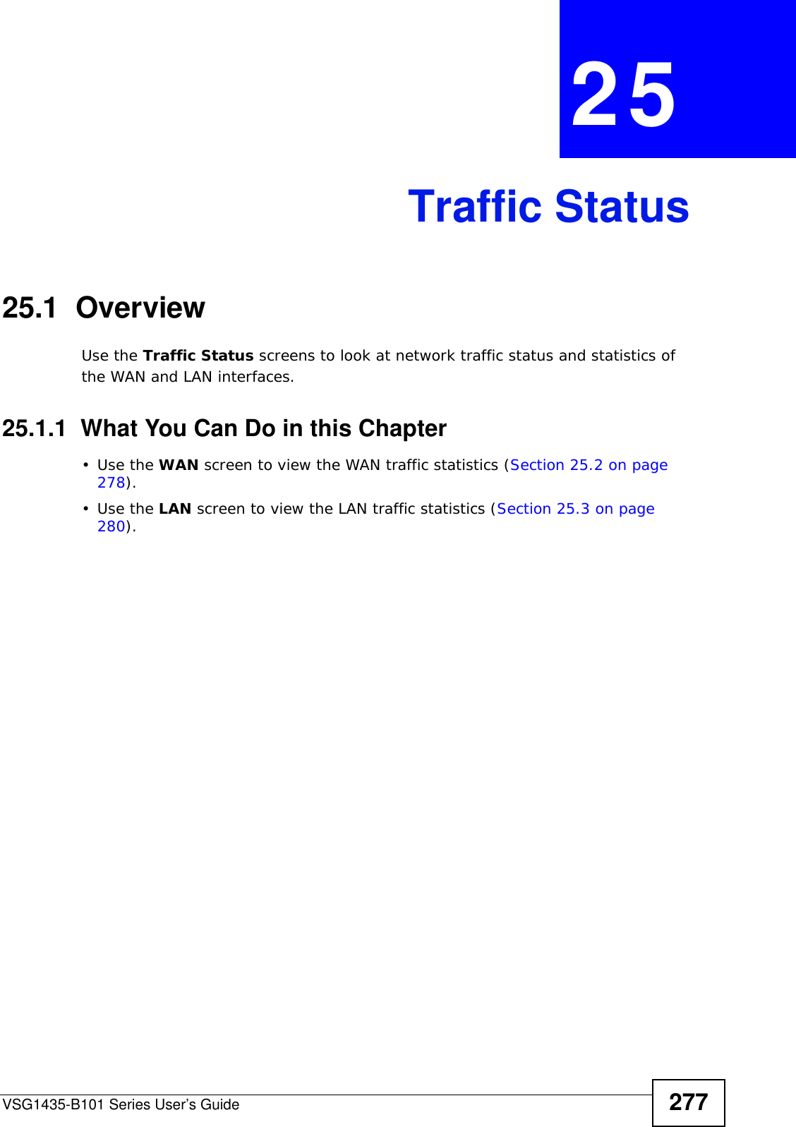 VSG1435-B101 Series User’s Guide 277CHAPTER  25 Traffic Status25.1  OverviewUse the Traffic Status screens to look at network traffic status and statistics of the WAN and LAN interfaces. 25.1.1  What You Can Do in this Chapter•Use the WAN screen to view the WAN traffic statistics (Section 25.2 on page 278).•Use the LAN screen to view the LAN traffic statistics (Section 25.3 on page 280).