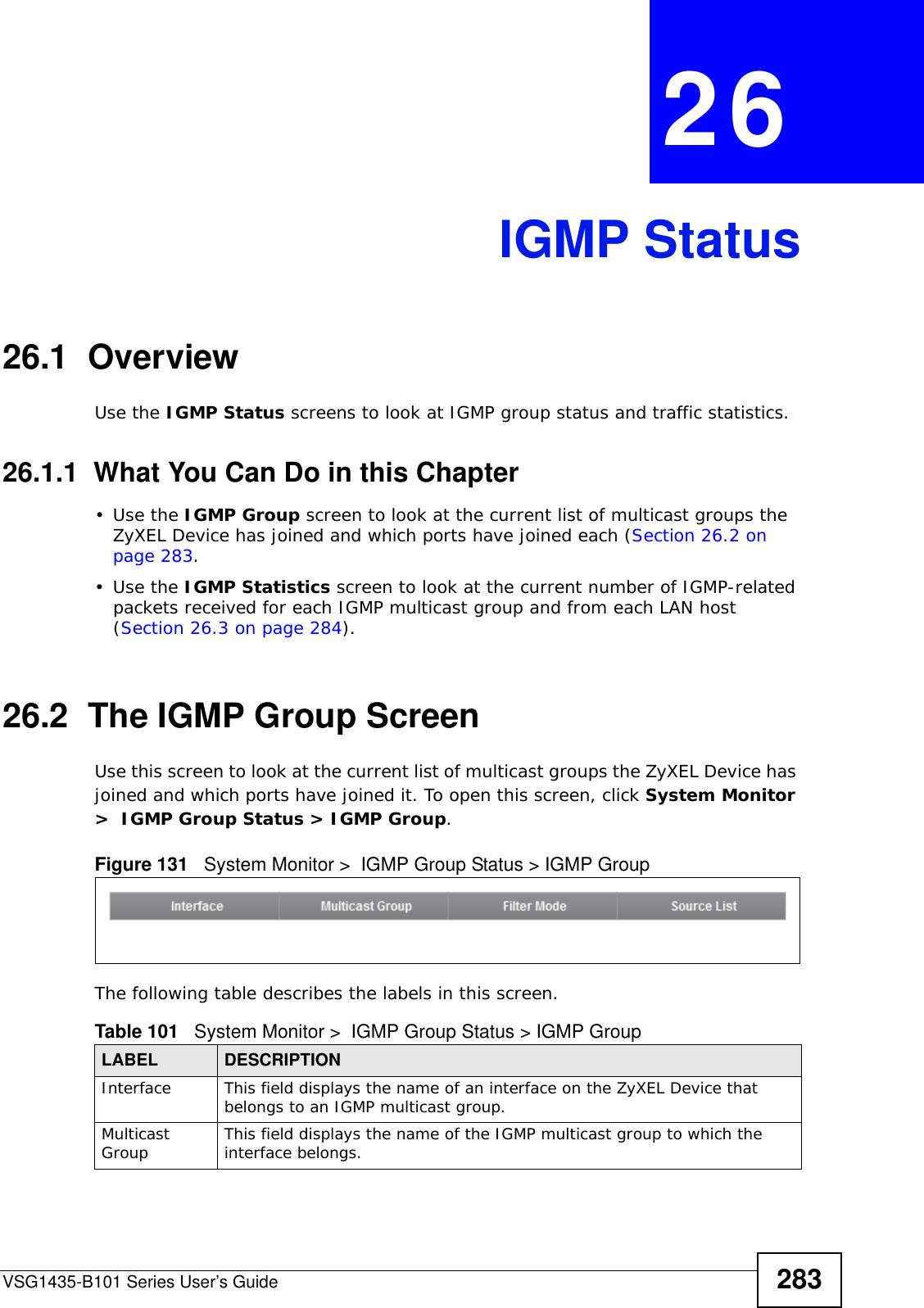 VSG1435-B101 Series User’s Guide 283CHAPTER  26 IGMP Status26.1  OverviewUse the IGMP Status screens to look at IGMP group status and traffic statistics. 26.1.1  What You Can Do in this Chapter•Use the IGMP Group screen to look at the current list of multicast groups the ZyXEL Device has joined and which ports have joined each (Section 26.2 on page 283.•Use the IGMP Statistics screen to look at the current number of IGMP-related packets received for each IGMP multicast group and from each LAN host (Section 26.3 on page 284).26.2  The IGMP Group ScreenUse this screen to look at the current list of multicast groups the ZyXEL Device has joined and which ports have joined it. To open this screen, click System Monitor &gt;  IGMP Group Status &gt; IGMP Group.Figure 131   System Monitor &gt;  IGMP Group Status &gt; IGMP GroupThe following table describes the labels in this screen.Table 101   System Monitor &gt;  IGMP Group Status &gt; IGMP GroupLABEL DESCRIPTIONInterface This field displays the name of an interface on the ZyXEL Device that belongs to an IGMP multicast group. Multicast Group This field displays the name of the IGMP multicast group to which the interface belongs. 