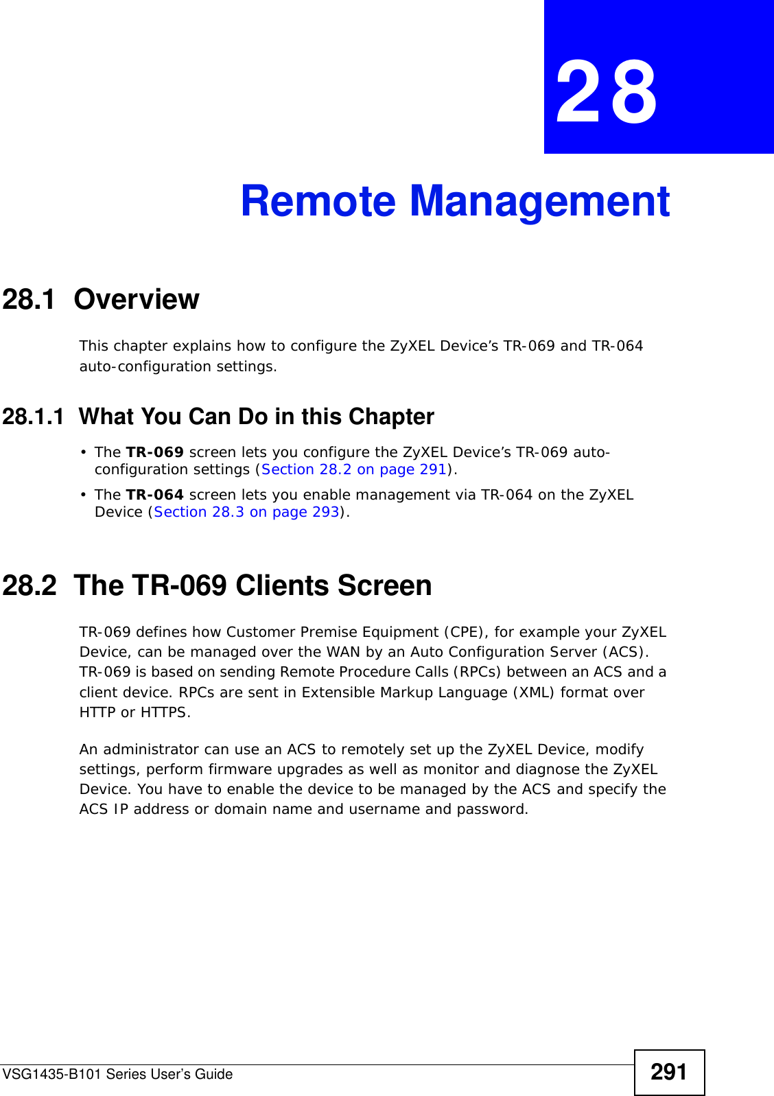 VSG1435-B101 Series User’s Guide 291CHAPTER  28 Remote Management28.1  OverviewThis chapter explains how to configure the ZyXEL Device’s TR-069 and TR-064 auto-configuration settings.28.1.1  What You Can Do in this Chapter•The TR-069 screen lets you configure the ZyXEL Device’s TR-069 auto-configuration settings (Section 28.2 on page 291).•The TR-064 screen lets you enable management via TR-064 on the ZyXEL Device (Section 28.3 on page 293).28.2  The TR-069 Clients ScreenTR-069 defines how Customer Premise Equipment (CPE), for example your ZyXEL Device, can be managed over the WAN by an Auto Configuration Server (ACS). TR-069 is based on sending Remote Procedure Calls (RPCs) between an ACS and a client device. RPCs are sent in Extensible Markup Language (XML) format over HTTP or HTTPS. An administrator can use an ACS to remotely set up the ZyXEL Device, modify settings, perform firmware upgrades as well as monitor and diagnose the ZyXEL Device. You have to enable the device to be managed by the ACS and specify the ACS IP address or domain name and username and password.