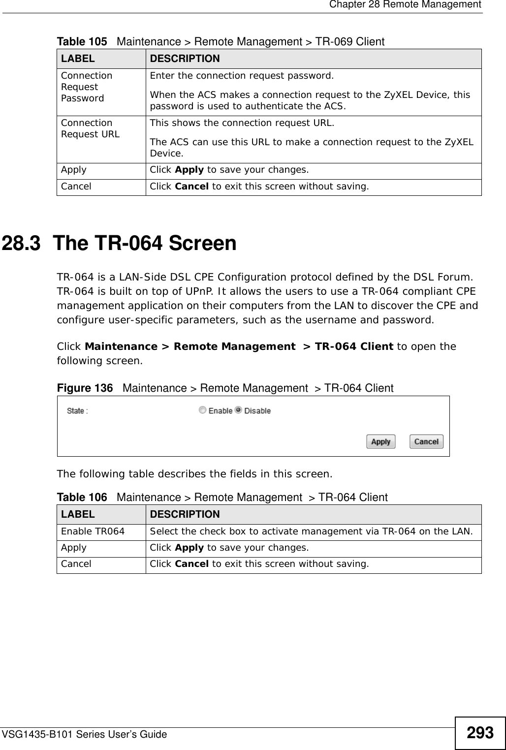  Chapter 28 Remote ManagementVSG1435-B101 Series User’s Guide 29328.3  The TR-064 ScreenTR-064 is a LAN-Side DSL CPE Configuration protocol defined by the DSL Forum. TR-064 is built on top of UPnP. It allows the users to use a TR-064 compliant CPE management application on their computers from the LAN to discover the CPE and configure user-specific parameters, such as the username and password.Click Maintenance &gt; Remote Management  &gt; TR-064 Client to open the following screen.  Figure 136   Maintenance &gt; Remote Management  &gt; TR-064 Client The following table describes the fields in this screen. Connection Request PasswordEnter the connection request password.When the ACS makes a connection request to the ZyXEL Device, this password is used to authenticate the ACS.Connection Request URL This shows the connection request URL.The ACS can use this URL to make a connection request to the ZyXEL Device.Apply Click Apply to save your changes.Cancel Click Cancel to exit this screen without saving.Table 105   Maintenance &gt; Remote Management &gt; TR-069 ClientLABEL DESCRIPTIONTable 106   Maintenance &gt; Remote Management  &gt; TR-064 ClientLABEL DESCRIPTIONEnable TR064 Select the check box to activate management via TR-064 on the LAN.Apply Click Apply to save your changes.Cancel Click Cancel to exit this screen without saving.