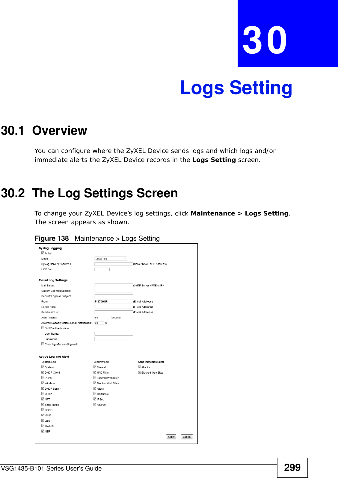 VSG1435-B101 Series User’s Guide 299CHAPTER  30 Logs Setting30.1  Overview You can configure where the ZyXEL Device sends logs and which logs and/or immediate alerts the ZyXEL Device records in the Logs Setting screen.30.2  The Log Settings ScreenTo change your ZyXEL Device’s log settings, click Maintenance &gt; Logs Setting. The screen appears as shown.Figure 138   Maintenance &gt; Logs Setting