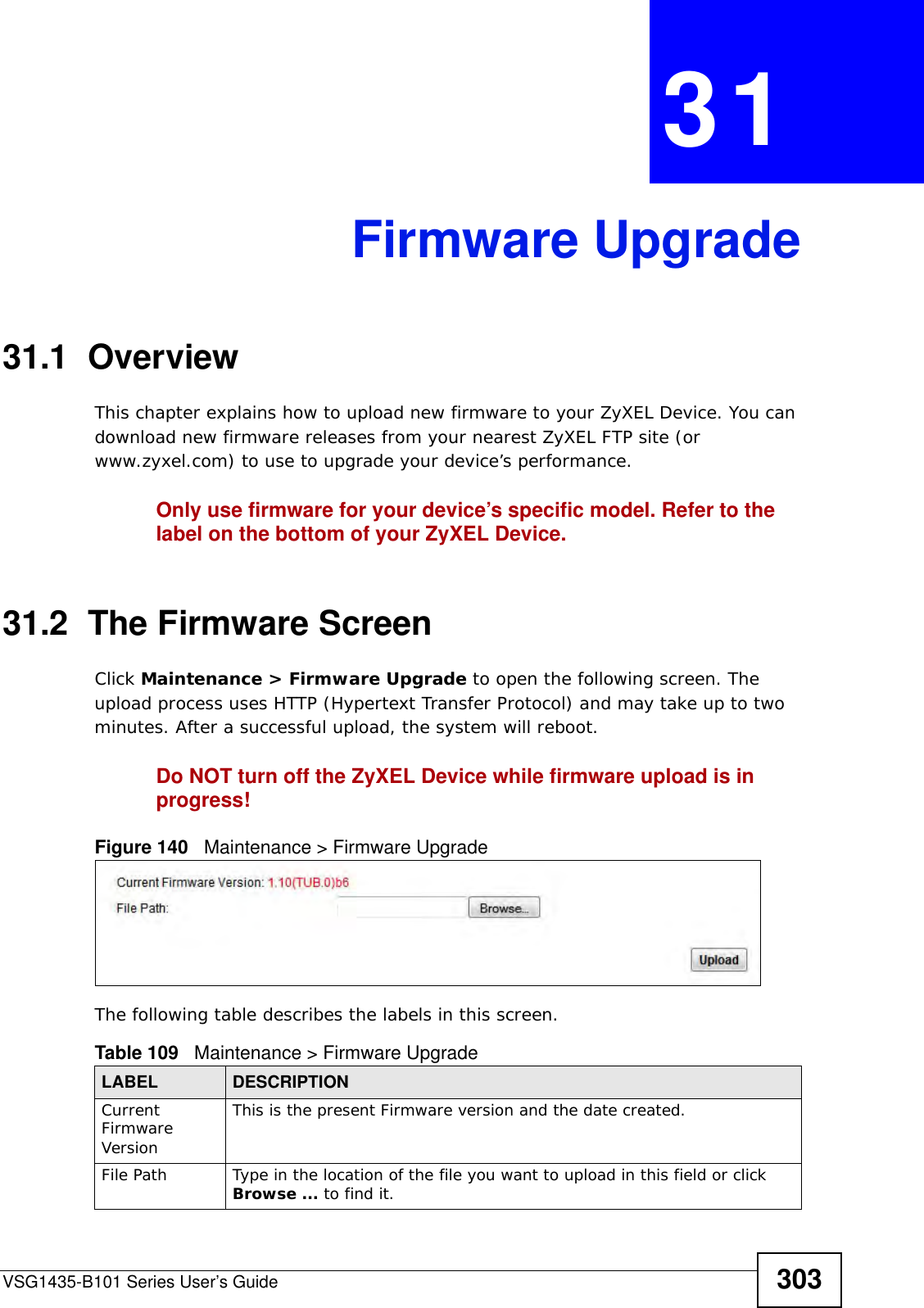VSG1435-B101 Series User’s Guide 303CHAPTER  31 Firmware Upgrade31.1  OverviewThis chapter explains how to upload new firmware to your ZyXEL Device. You can download new firmware releases from your nearest ZyXEL FTP site (or www.zyxel.com) to use to upgrade your device’s performance.Only use firmware for your device’s specific model. Refer to the label on the bottom of your ZyXEL Device.31.2  The Firmware ScreenClick Maintenance &gt; Firmware Upgrade to open the following screen. The upload process uses HTTP (Hypertext Transfer Protocol) and may take up to two minutes. After a successful upload, the system will reboot. Do NOT turn off the ZyXEL Device while firmware upload is in progress!Figure 140   Maintenance &gt; Firmware UpgradeThe following table describes the labels in this screen. Table 109   Maintenance &gt; Firmware UpgradeLABEL DESCRIPTIONCurrent Firmware VersionThis is the present Firmware version and the date created. File Path Type in the location of the file you want to upload in this field or click Browse ... to find it.