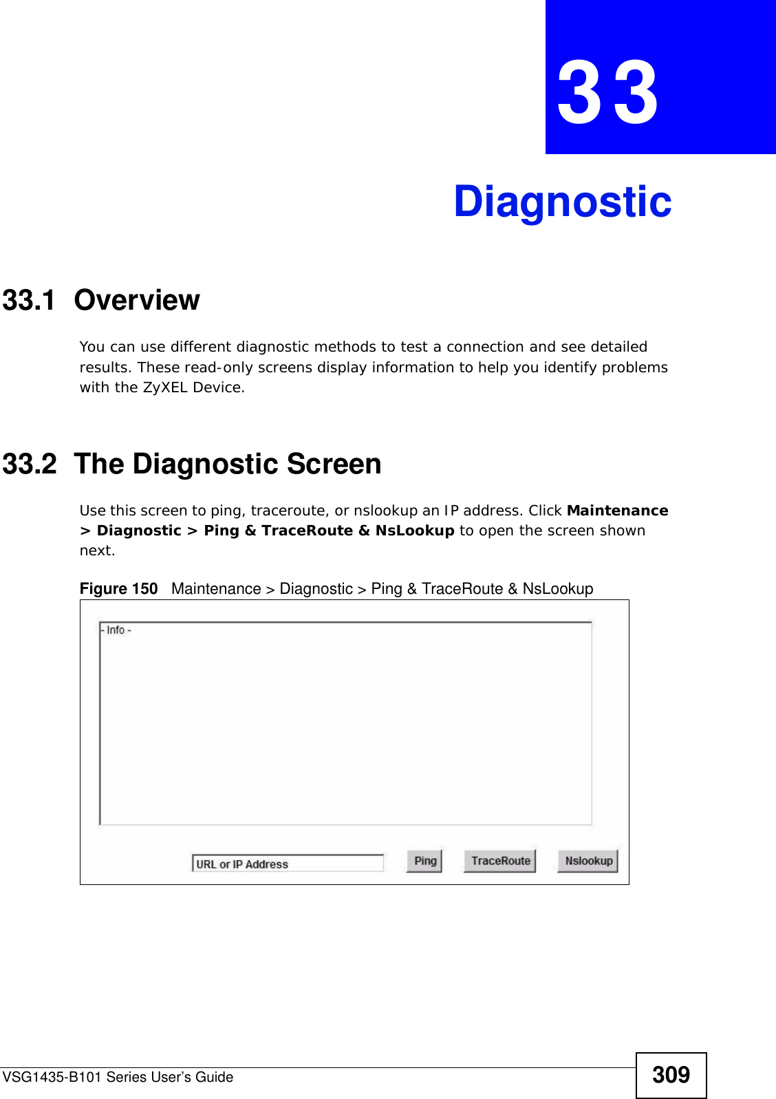 VSG1435-B101 Series User’s Guide 309CHAPTER  33 Diagnostic33.1  OverviewYou can use different diagnostic methods to test a connection and see detailed results. These read-only screens display information to help you identify problems with the ZyXEL Device.33.2  The Diagnostic Screen Use this screen to ping, traceroute, or nslookup an IP address. Click Maintenance &gt; Diagnostic &gt; Ping &amp; TraceRoute &amp; NsLookup to open the screen shown next.Figure 150   Maintenance &gt; Diagnostic &gt; Ping &amp; TraceRoute &amp; NsLookup 