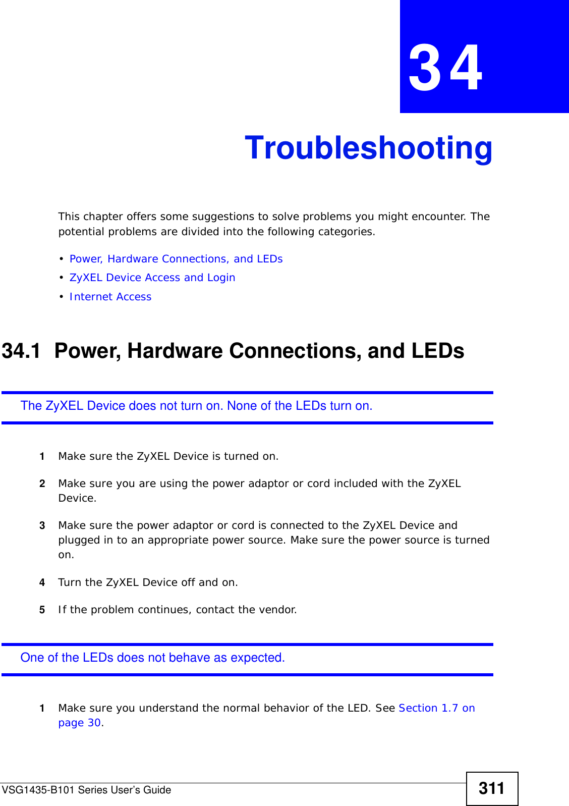 VSG1435-B101 Series User’s Guide 311CHAPTER  34 TroubleshootingThis chapter offers some suggestions to solve problems you might encounter. The potential problems are divided into the following categories. •Power, Hardware Connections, and LEDs•ZyXEL Device Access and Login•Internet Access34.1  Power, Hardware Connections, and LEDsThe ZyXEL Device does not turn on. None of the LEDs turn on.1Make sure the ZyXEL Device is turned on. 2Make sure you are using the power adaptor or cord included with the ZyXEL Device.3Make sure the power adaptor or cord is connected to the ZyXEL Device and plugged in to an appropriate power source. Make sure the power source is turned on.4Turn the ZyXEL Device off and on.5If the problem continues, contact the vendor.One of the LEDs does not behave as expected.1Make sure you understand the normal behavior of the LED. See Section 1.7 on page 30.