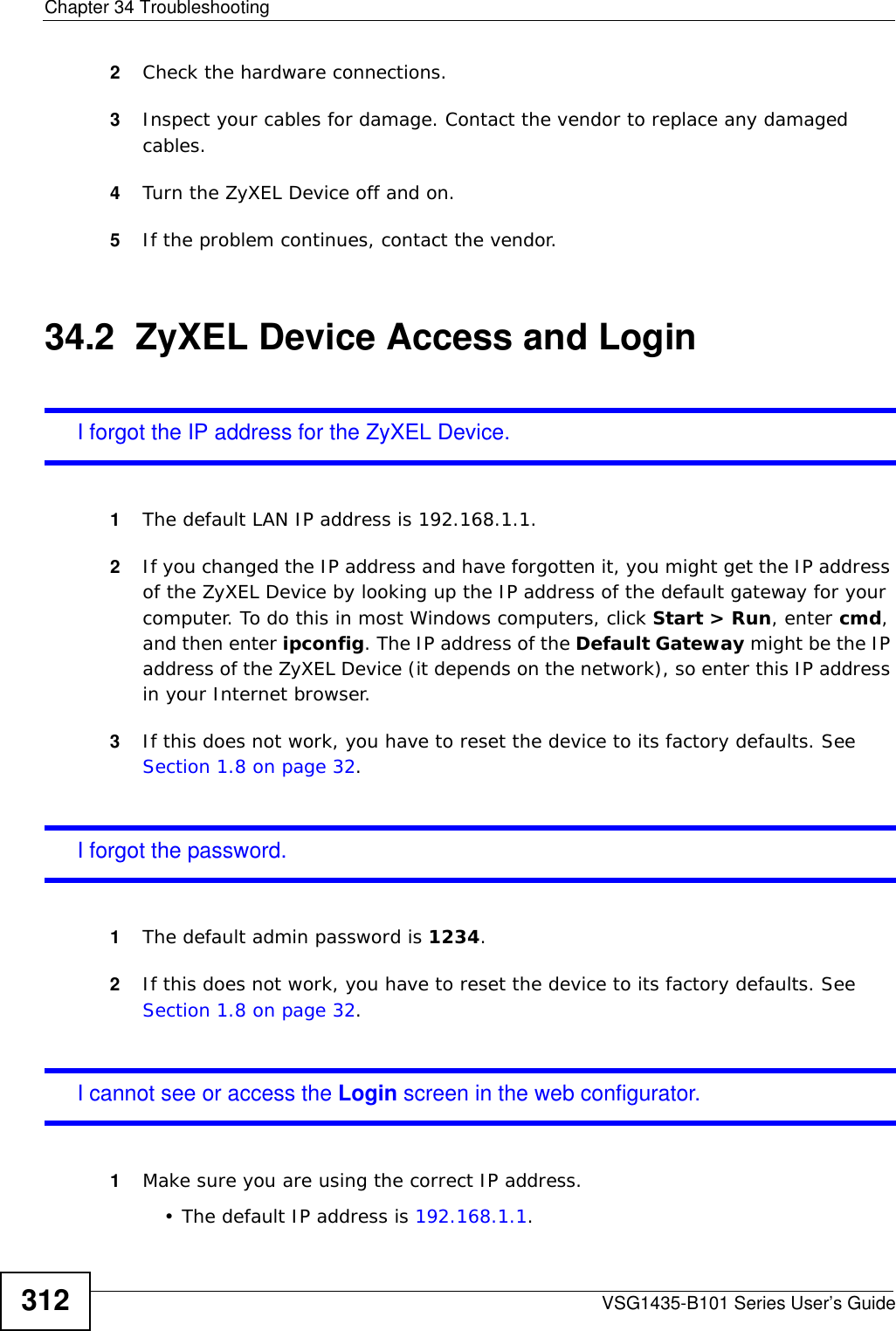Chapter 34 TroubleshootingVSG1435-B101 Series User’s Guide3122Check the hardware connections.3Inspect your cables for damage. Contact the vendor to replace any damaged cables.4Turn the ZyXEL Device off and on.5If the problem continues, contact the vendor.34.2  ZyXEL Device Access and LoginI forgot the IP address for the ZyXEL Device.1The default LAN IP address is 192.168.1.1.2If you changed the IP address and have forgotten it, you might get the IP address of the ZyXEL Device by looking up the IP address of the default gateway for your computer. To do this in most Windows computers, click Start &gt; Run, enter cmd, and then enter ipconfig. The IP address of the Default Gateway might be the IP address of the ZyXEL Device (it depends on the network), so enter this IP address in your Internet browser.3If this does not work, you have to reset the device to its factory defaults. See Section 1.8 on page 32.I forgot the password.1The default admin password is 1234.2If this does not work, you have to reset the device to its factory defaults. See Section 1.8 on page 32.I cannot see or access the Login screen in the web configurator.1Make sure you are using the correct IP address.• The default IP address is 192.168.1.1.