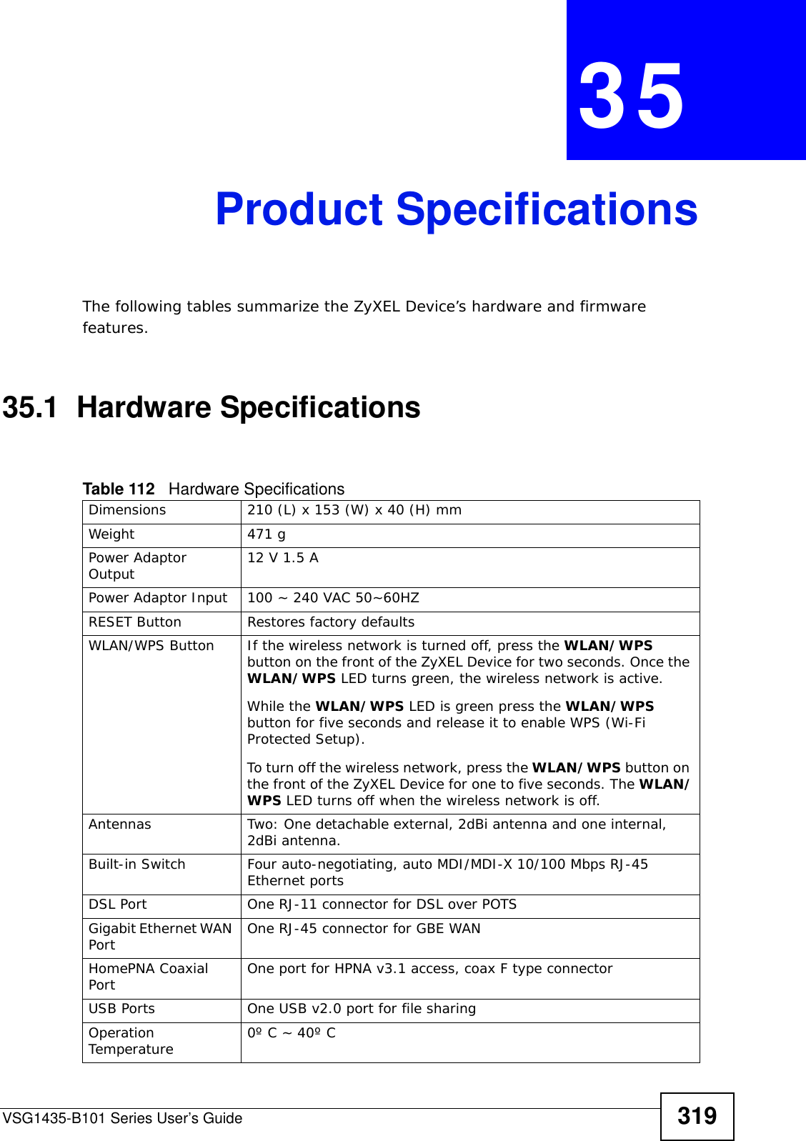 VSG1435-B101 Series User’s Guide 319CHAPTER  35 Product SpecificationsThe following tables summarize the ZyXEL Device’s hardware and firmware features.35.1  Hardware SpecificationsTable 112   Hardware SpecificationsDimensions 210 (L) x 153 (W) x 40 (H) mmWeight 471 gPower Adaptor Output 12 V 1.5 APower Adaptor Input 100 ~ 240 VAC 50~60HZRESET Button Restores factory defaultsWLAN/WPS Button  If the wireless network is turned off, press the WLAN/WPS button on the front of the ZyXEL Device for two seconds. Once the WLAN/WPS LED turns green, the wireless network is active.While the WLAN/WPS LED is green press the WLAN/WPS button for five seconds and release it to enable WPS (Wi-Fi Protected Setup).To turn off the wireless network, press the WLAN/WPS button on the front of the ZyXEL Device for one to five seconds. The WLAN/WPS LED turns off when the wireless network is off.Antennas Two: One detachable external, 2dBi antenna and one internal, 2dBi antenna.Built-in Switch Four auto-negotiating, auto MDI/MDI-X 10/100 Mbps RJ-45 Ethernet portsDSL Port One RJ-11 connector for DSL over POTSGigabit Ethernet WAN Port One RJ-45 connector for GBE WANHomePNA Coaxial Port One port for HPNA v3.1 access, coax F type connectorUSB Ports One USB v2.0 port for file sharingOperation Temperature 0º C ~ 40º C