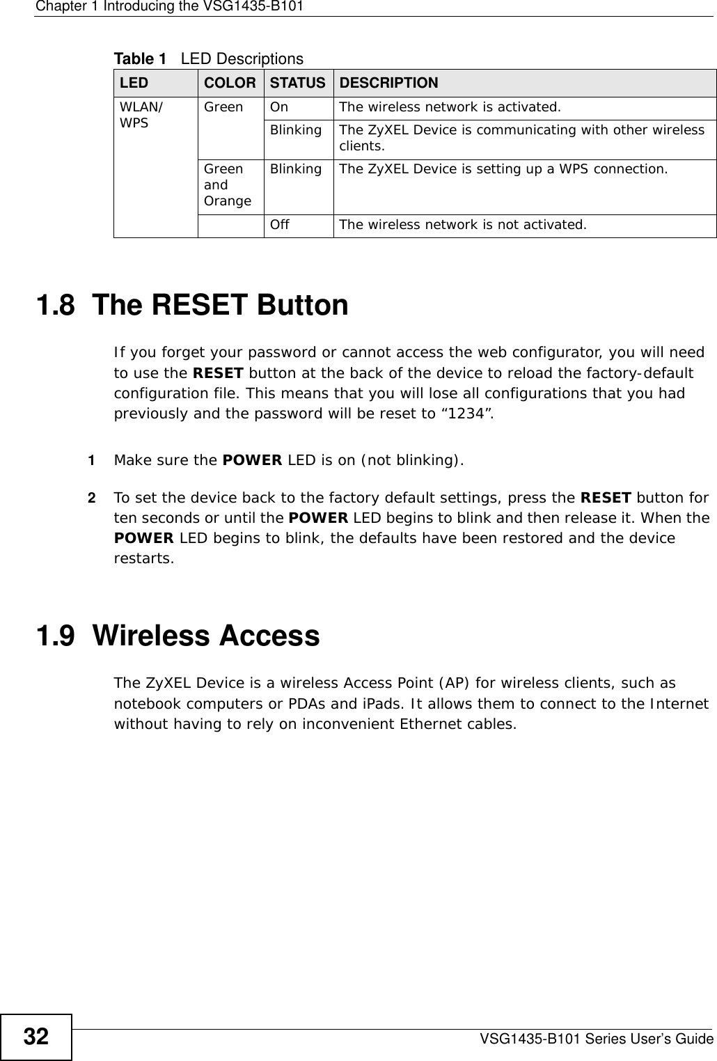 Chapter 1 Introducing the VSG1435-B101VSG1435-B101 Series User’s Guide321.8  The RESET ButtonIf you forget your password or cannot access the web configurator, you will need to use the RESET button at the back of the device to reload the factory-default configuration file. This means that you will lose all configurations that you had previously and the password will be reset to “1234”. 1Make sure the POWER LED is on (not blinking).2To set the device back to the factory default settings, press the RESET button for ten seconds or until the POWER LED begins to blink and then release it. When the POWER LED begins to blink, the defaults have been restored and the device restarts.1.9  Wireless AccessThe ZyXEL Device is a wireless Access Point (AP) for wireless clients, such as notebook computers or PDAs and iPads. It allows them to connect to the Internet without having to rely on inconvenient Ethernet cables.WLAN/WPS Green On The wireless network is activated.Blinking The ZyXEL Device is communicating with other wireless clients.Green and OrangeBlinking The ZyXEL Device is setting up a WPS connection.Off The wireless network is not activated.Table 1   LED DescriptionsLED COLOR STATUS DESCRIPTION