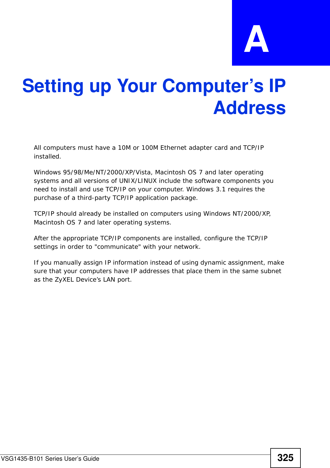 VSG1435-B101 Series User’s Guide 325APPENDIX  A Setting up Your Computer’s IPAddressAll computers must have a 10M or 100M Ethernet adapter card and TCP/IP installed. Windows 95/98/Me/NT/2000/XP/Vista, Macintosh OS 7 and later operating systems and all versions of UNIX/LINUX include the software components you need to install and use TCP/IP on your computer. Windows 3.1 requires the purchase of a third-party TCP/IP application package.TCP/IP should already be installed on computers using Windows NT/2000/XP, Macintosh OS 7 and later operating systems.After the appropriate TCP/IP components are installed, configure the TCP/IP settings in order to &quot;communicate&quot; with your network. If you manually assign IP information instead of using dynamic assignment, make sure that your computers have IP addresses that place them in the same subnet as the ZyXEL Device’s LAN port.