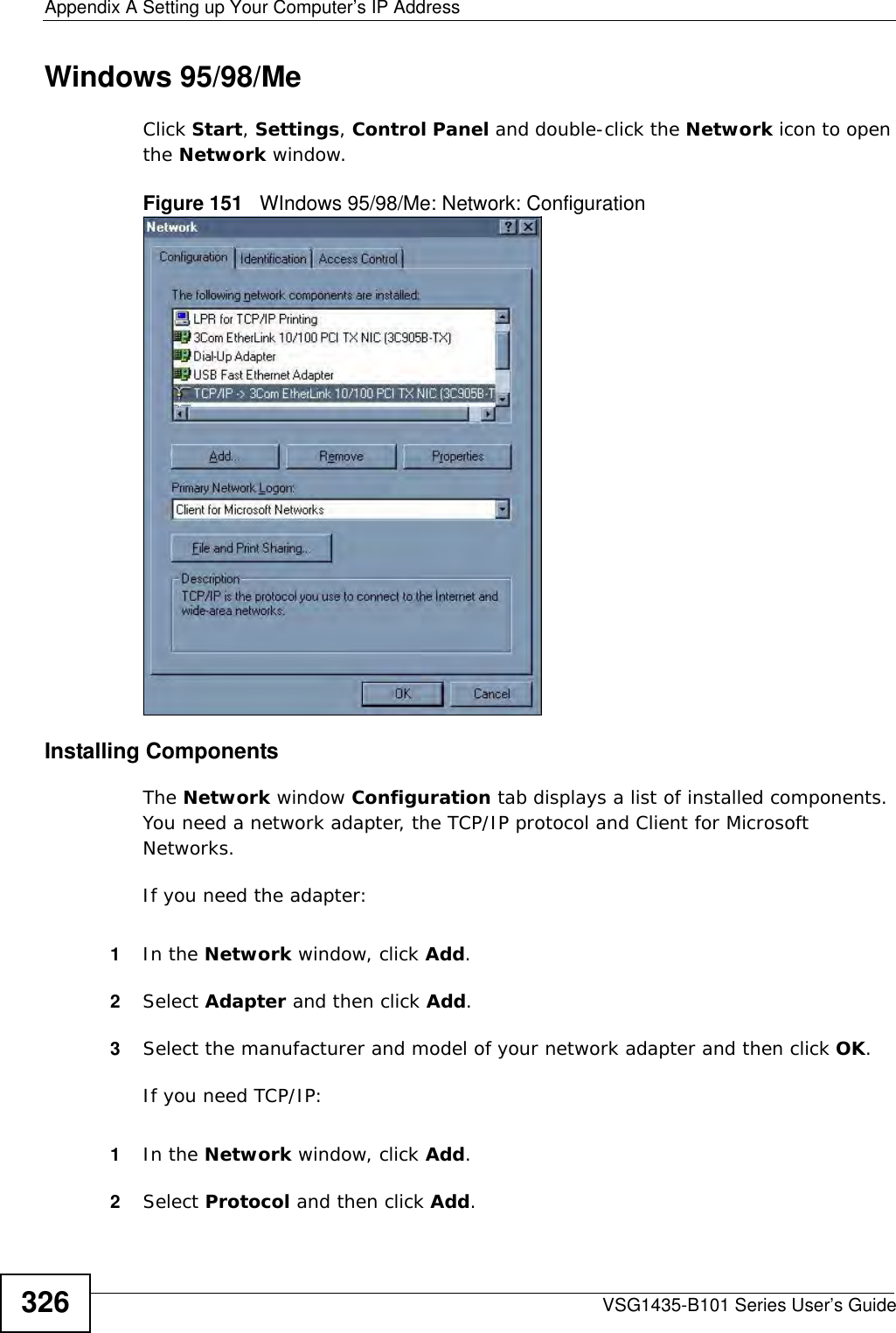 Appendix A Setting up Your Computer’s IP AddressVSG1435-B101 Series User’s Guide326Windows 95/98/MeClick Start, Settings, Control Panel and double-click the Network icon to open the Network window.Figure 151   WIndows 95/98/Me: Network: ConfigurationInstalling ComponentsThe Network window Configuration tab displays a list of installed components. You need a network adapter, the TCP/IP protocol and Client for Microsoft Networks.If you need the adapter:1In the Network window, click Add.2Select Adapter and then click Add.3Select the manufacturer and model of your network adapter and then click OK.If you need TCP/IP:1In the Network window, click Add.2Select Protocol and then click Add.
