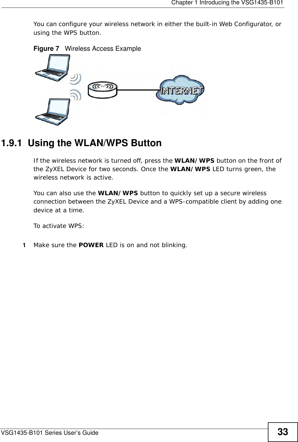  Chapter 1 Introducing the VSG1435-B101VSG1435-B101 Series User’s Guide 33You can configure your wireless network in either the built-in Web Configurator, or using the WPS button.Figure 7   Wireless Access Example1.9.1  Using the WLAN/WPS ButtonIf the wireless network is turned off, press the WLAN/WPS button on the front of the ZyXEL Device for two seconds. Once the WLAN/WPS LED turns green, the wireless network is active.You can also use the WLAN/WPS button to quickly set up a secure wireless connection between the ZyXEL Device and a WPS-compatible client by adding one device at a time.To activate WPS:1Make sure the POWER LED is on and not blinking.