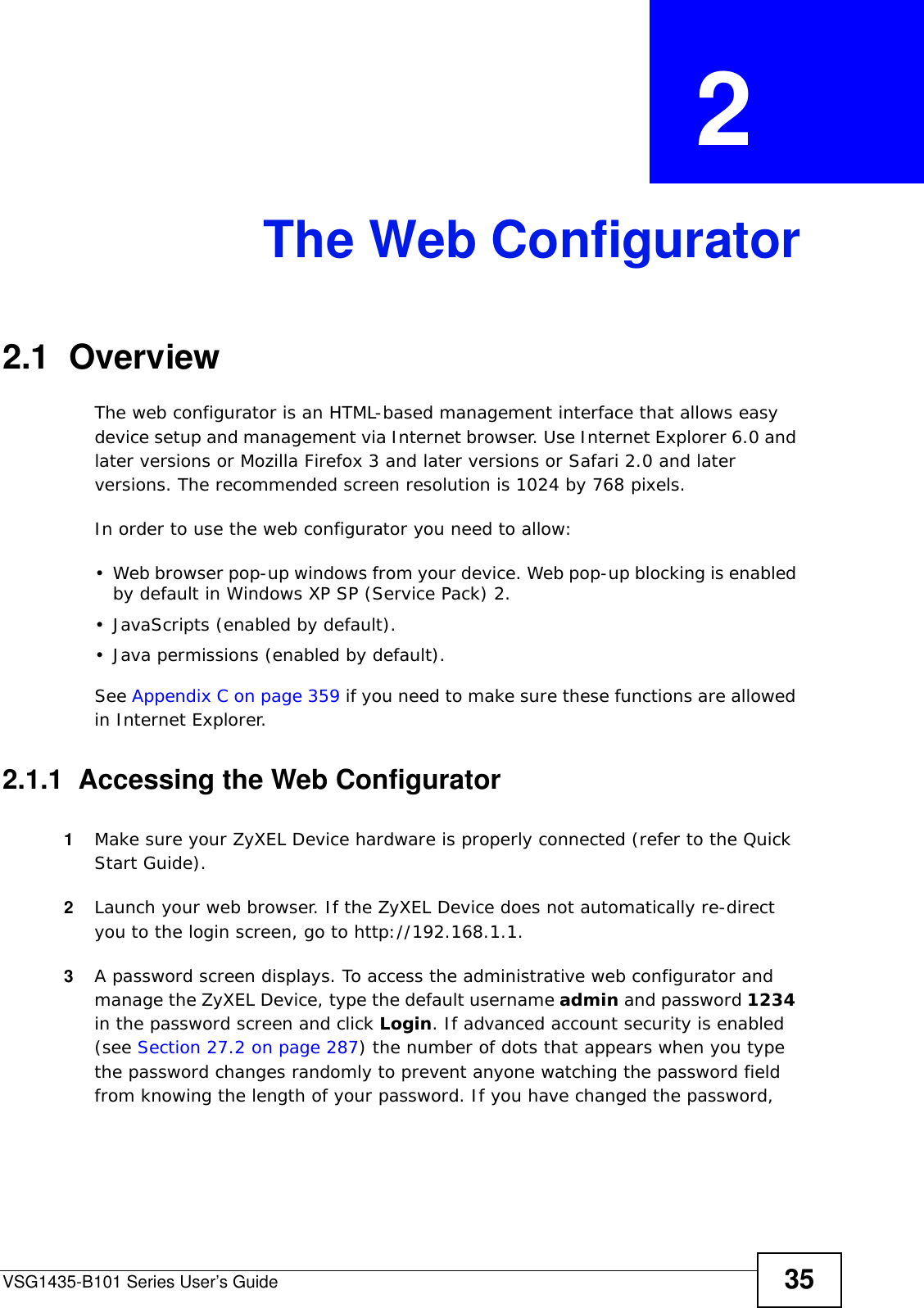 VSG1435-B101 Series User’s Guide 35CHAPTER  2 The Web Configurator2.1  OverviewThe web configurator is an HTML-based management interface that allows easy device setup and management via Internet browser. Use Internet Explorer 6.0 and later versions or Mozilla Firefox 3 and later versions or Safari 2.0 and later versions. The recommended screen resolution is 1024 by 768 pixels.In order to use the web configurator you need to allow:• Web browser pop-up windows from your device. Web pop-up blocking is enabled by default in Windows XP SP (Service Pack) 2.• JavaScripts (enabled by default).• Java permissions (enabled by default).See Appendix C on page 359 if you need to make sure these functions are allowed in Internet Explorer. 2.1.1  Accessing the Web Configurator1Make sure your ZyXEL Device hardware is properly connected (refer to the Quick Start Guide).2Launch your web browser. If the ZyXEL Device does not automatically re-direct you to the login screen, go to http://192.168.1.1.3A password screen displays. To access the administrative web configurator and manage the ZyXEL Device, type the default username admin and password 1234 in the password screen and click Login. If advanced account security is enabled (see Section 27.2 on page 287) the number of dots that appears when you type the password changes randomly to prevent anyone watching the password field from knowing the length of your password. If you have changed the password, 