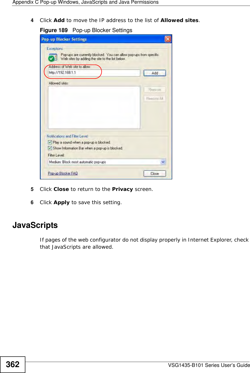 Appendix C Pop-up Windows, JavaScripts and Java PermissionsVSG1435-B101 Series User’s Guide3624Click Add to move the IP address to the list of Allowed sites.Figure 189   Pop-up Blocker Settings5Click Close to return to the Privacy screen. 6Click Apply to save this setting. JavaScriptsIf pages of the web configurator do not display properly in Internet Explorer, check that JavaScripts are allowed. 