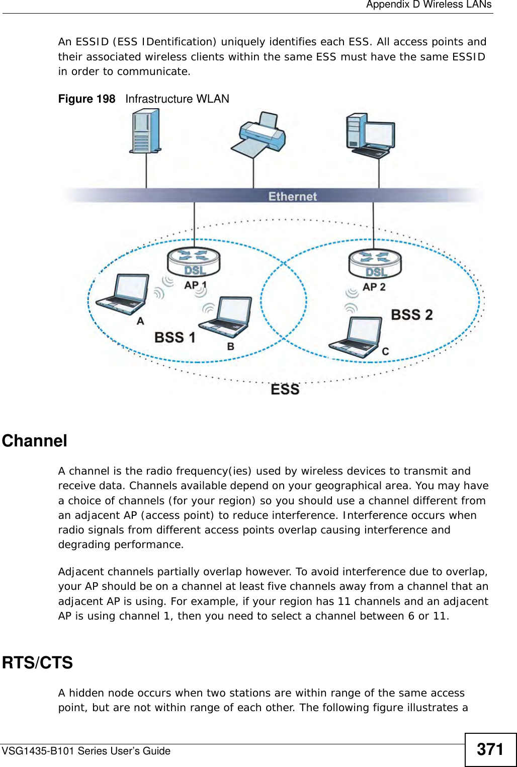  Appendix D Wireless LANsVSG1435-B101 Series User’s Guide 371An ESSID (ESS IDentification) uniquely identifies each ESS. All access points and their associated wireless clients within the same ESS must have the same ESSID in order to communicate.Figure 198   Infrastructure WLANChannelA channel is the radio frequency(ies) used by wireless devices to transmit and receive data. Channels available depend on your geographical area. You may have a choice of channels (for your region) so you should use a channel different from an adjacent AP (access point) to reduce interference. Interference occurs when radio signals from different access points overlap causing interference and degrading performance.Adjacent channels partially overlap however. To avoid interference due to overlap, your AP should be on a channel at least five channels away from a channel that an adjacent AP is using. For example, if your region has 11 channels and an adjacent AP is using channel 1, then you need to select a channel between 6 or 11.RTS/CTSA hidden node occurs when two stations are within range of the same access point, but are not within range of each other. The following figure illustrates a 