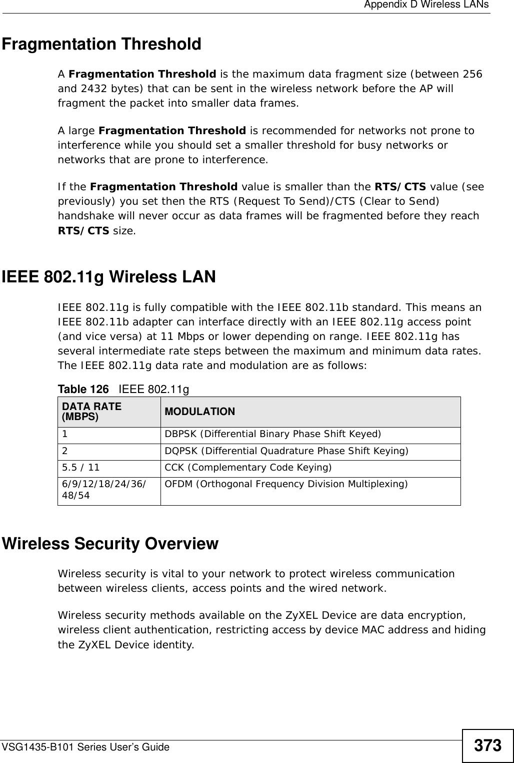  Appendix D Wireless LANsVSG1435-B101 Series User’s Guide 373Fragmentation ThresholdA Fragmentation Threshold is the maximum data fragment size (between 256 and 2432 bytes) that can be sent in the wireless network before the AP will fragment the packet into smaller data frames.A large Fragmentation Threshold is recommended for networks not prone to interference while you should set a smaller threshold for busy networks or networks that are prone to interference.If the Fragmentation Threshold value is smaller than the RTS/CTS value (see previously) you set then the RTS (Request To Send)/CTS (Clear to Send) handshake will never occur as data frames will be fragmented before they reach RTS/CTS size.IEEE 802.11g Wireless LANIEEE 802.11g is fully compatible with the IEEE 802.11b standard. This means an IEEE 802.11b adapter can interface directly with an IEEE 802.11g access point (and vice versa) at 11 Mbps or lower depending on range. IEEE 802.11g has several intermediate rate steps between the maximum and minimum data rates. The IEEE 802.11g data rate and modulation are as follows:Wireless Security OverviewWireless security is vital to your network to protect wireless communication between wireless clients, access points and the wired network.Wireless security methods available on the ZyXEL Device are data encryption, wireless client authentication, restricting access by device MAC address and hiding the ZyXEL Device identity.Table 126   IEEE 802.11gDATA RATE (MBPS) MODULATION1 DBPSK (Differential Binary Phase Shift Keyed)2 DQPSK (Differential Quadrature Phase Shift Keying)5.5 / 11 CCK (Complementary Code Keying) 6/9/12/18/24/36/48/54 OFDM (Orthogonal Frequency Division Multiplexing) 