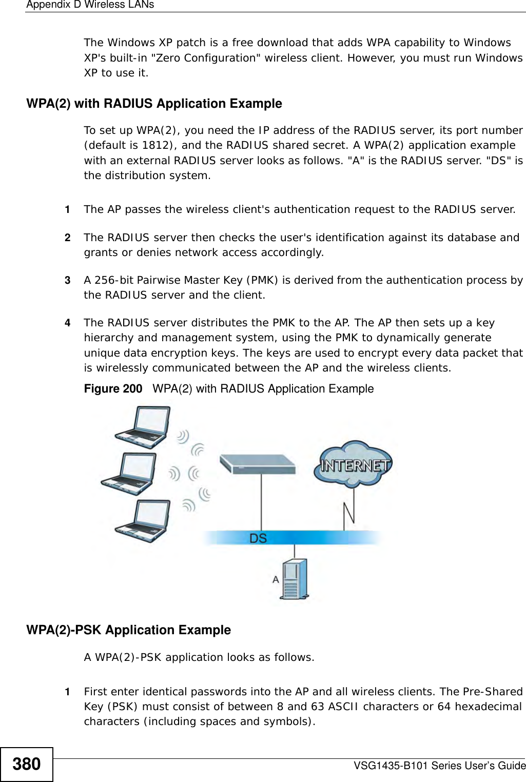 Appendix D Wireless LANsVSG1435-B101 Series User’s Guide380The Windows XP patch is a free download that adds WPA capability to Windows XP&apos;s built-in &quot;Zero Configuration&quot; wireless client. However, you must run Windows XP to use it. WPA(2) with RADIUS Application ExampleTo set up WPA(2), you need the IP address of the RADIUS server, its port number (default is 1812), and the RADIUS shared secret. A WPA(2) application example with an external RADIUS server looks as follows. &quot;A&quot; is the RADIUS server. &quot;DS&quot; is the distribution system.1The AP passes the wireless client&apos;s authentication request to the RADIUS server.2The RADIUS server then checks the user&apos;s identification against its database and grants or denies network access accordingly.3A 256-bit Pairwise Master Key (PMK) is derived from the authentication process by the RADIUS server and the client.4The RADIUS server distributes the PMK to the AP. The AP then sets up a key hierarchy and management system, using the PMK to dynamically generate unique data encryption keys. The keys are used to encrypt every data packet that is wirelessly communicated between the AP and the wireless clients.Figure 200   WPA(2) with RADIUS Application ExampleWPA(2)-PSK Application ExampleA WPA(2)-PSK application looks as follows.1First enter identical passwords into the AP and all wireless clients. The Pre-Shared Key (PSK) must consist of between 8 and 63 ASCII characters or 64 hexadecimal characters (including spaces and symbols).