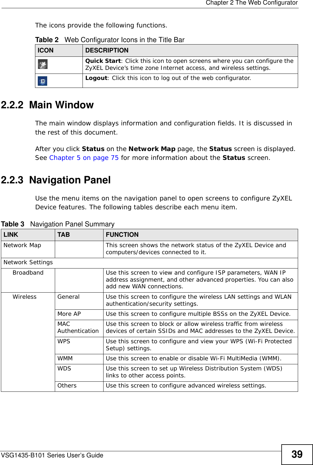  Chapter 2 The Web ConfiguratorVSG1435-B101 Series User’s Guide 39The icons provide the following functions.2.2.2  Main WindowThe main window displays information and configuration fields. It is discussed in the rest of this document.After you click Status on the Network Map page, the Status screen is displayed. See Chapter 5 on page 75 for more information about the Status screen.2.2.3  Navigation PanelUse the menu items on the navigation panel to open screens to configure ZyXEL Device features. The following tables describe each menu item.       Table 2   Web Configurator Icons in the Title BarICON  DESCRIPTIONQuick Start: Click this icon to open screens where you can configure the ZyXEL Device’s time zone Internet access, and wireless settings.Logout: Click this icon to log out of the web configurator.Table 3   Navigation Panel SummaryLINK TAB FUNCTIONNetwork Map This screen shows the network status of the ZyXEL Device and computers/devices connected to it.Network SettingsBroadband Use this screen to view and configure ISP parameters, WAN IP address assignment, and other advanced properties. You can also add new WAN connections.Wireless General Use this screen to configure the wireless LAN settings and WLAN authentication/security settings. More AP Use this screen to configure multiple BSSs on the ZyXEL Device.MAC Authentication Use this screen to block or allow wireless traffic from wireless devices of certain SSIDs and MAC addresses to the ZyXEL Device.WPS Use this screen to configure and view your WPS (Wi-Fi Protected Setup) settings.WMM Use this screen to enable or disable Wi-Fi MultiMedia (WMM).WDS Use this screen to set up Wireless Distribution System (WDS) links to other access points.Others Use this screen to configure advanced wireless settings.