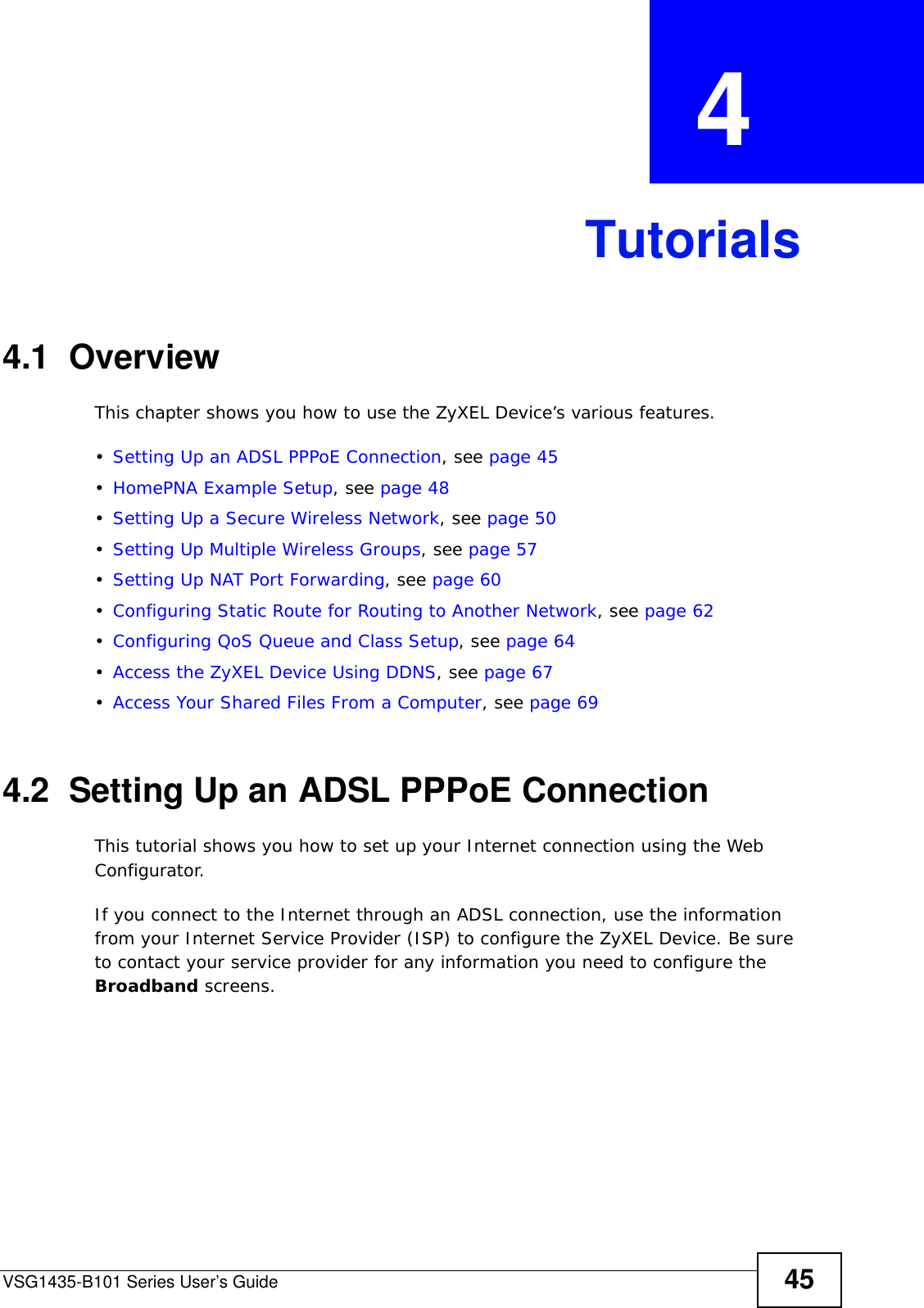VSG1435-B101 Series User’s Guide 45CHAPTER  4 Tutorials4.1  OverviewThis chapter shows you how to use the ZyXEL Device’s various features.•Setting Up an ADSL PPPoE Connection, see page 45•HomePNA Example Setup, see page 48•Setting Up a Secure Wireless Network, see page 50•Setting Up Multiple Wireless Groups, see page 57•Setting Up NAT Port Forwarding, see page 60•Configuring Static Route for Routing to Another Network, see page 62•Configuring QoS Queue and Class Setup, see page 64•Access the ZyXEL Device Using DDNS, see page 67•Access Your Shared Files From a Computer, see page 694.2  Setting Up an ADSL PPPoE ConnectionThis tutorial shows you how to set up your Internet connection using the Web Configurator. If you connect to the Internet through an ADSL connection, use the information from your Internet Service Provider (ISP) to configure the ZyXEL Device. Be sure to contact your service provider for any information you need to configure the Broadband screens. 