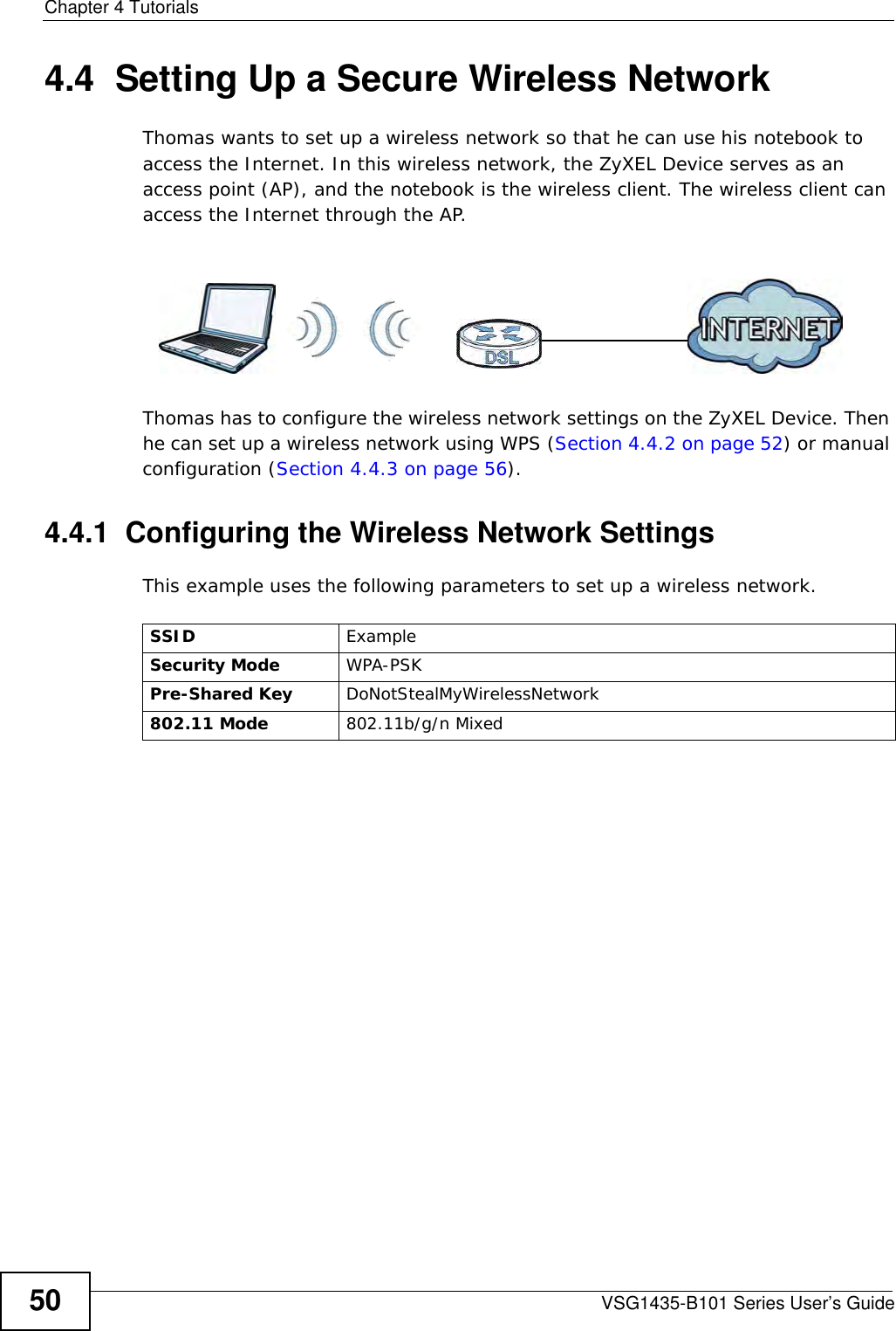 Chapter 4 TutorialsVSG1435-B101 Series User’s Guide504.4  Setting Up a Secure Wireless NetworkThomas wants to set up a wireless network so that he can use his notebook to access the Internet. In this wireless network, the ZyXEL Device serves as an access point (AP), and the notebook is the wireless client. The wireless client can access the Internet through the AP.Thomas has to configure the wireless network settings on the ZyXEL Device. Then he can set up a wireless network using WPS (Section 4.4.2 on page 52) or manual configuration (Section 4.4.3 on page 56).4.4.1  Configuring the Wireless Network SettingsThis example uses the following parameters to set up a wireless network.SSID ExampleSecurity Mode WPA-PSKPre-Shared Key DoNotStealMyWirelessNetwork802.11 Mode 802.11b/g/n Mixed