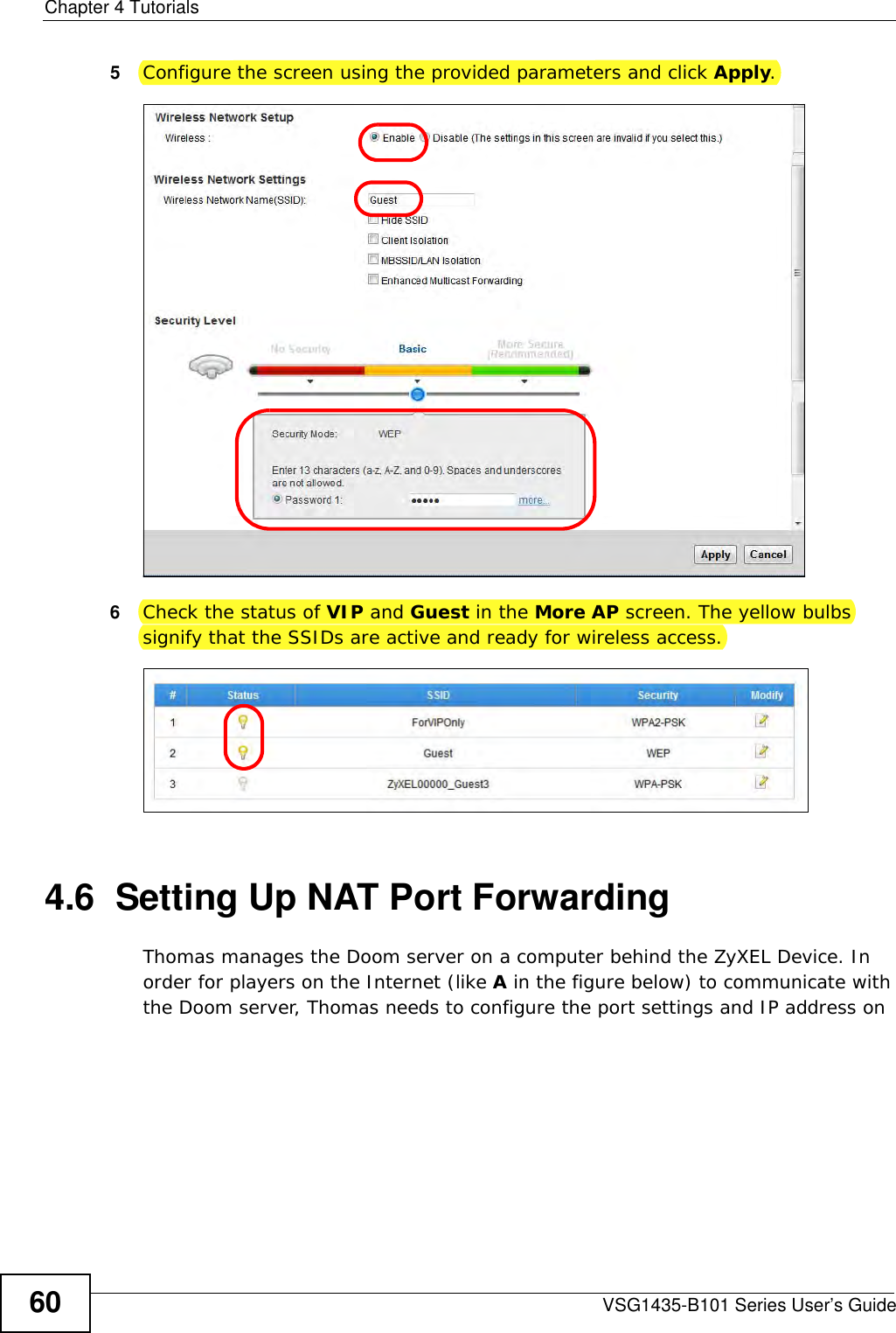 Chapter 4 TutorialsVSG1435-B101 Series User’s Guide605Configure the screen using the provided parameters and click Apply.6Check the status of VIP and Guest in the More AP screen. The yellow bulbs signify that the SSIDs are active and ready for wireless access. 4.6  Setting Up NAT Port ForwardingThomas manages the Doom server on a computer behind the ZyXEL Device. In order for players on the Internet (like A in the figure below) to communicate with the Doom server, Thomas needs to configure the port settings and IP address on 